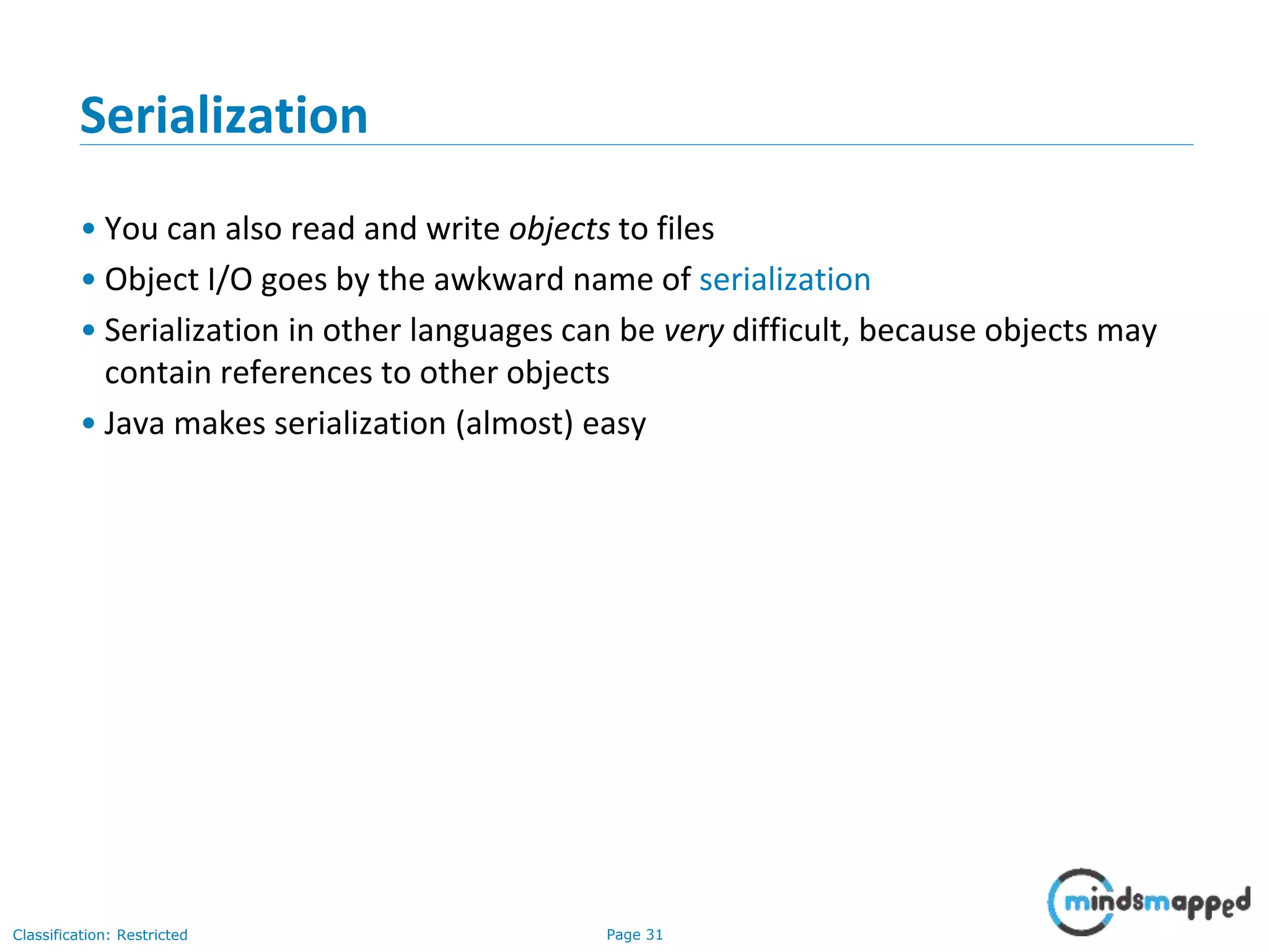 Page 31Classification: Restricted
Serialization
• You can also read and write objects to files
• Object I/O goes by the awkward name of serialization
• Serialization in other languages can be very difficult, because objects may
contain references to other objects
• Java makes serialization (almost) easy
 