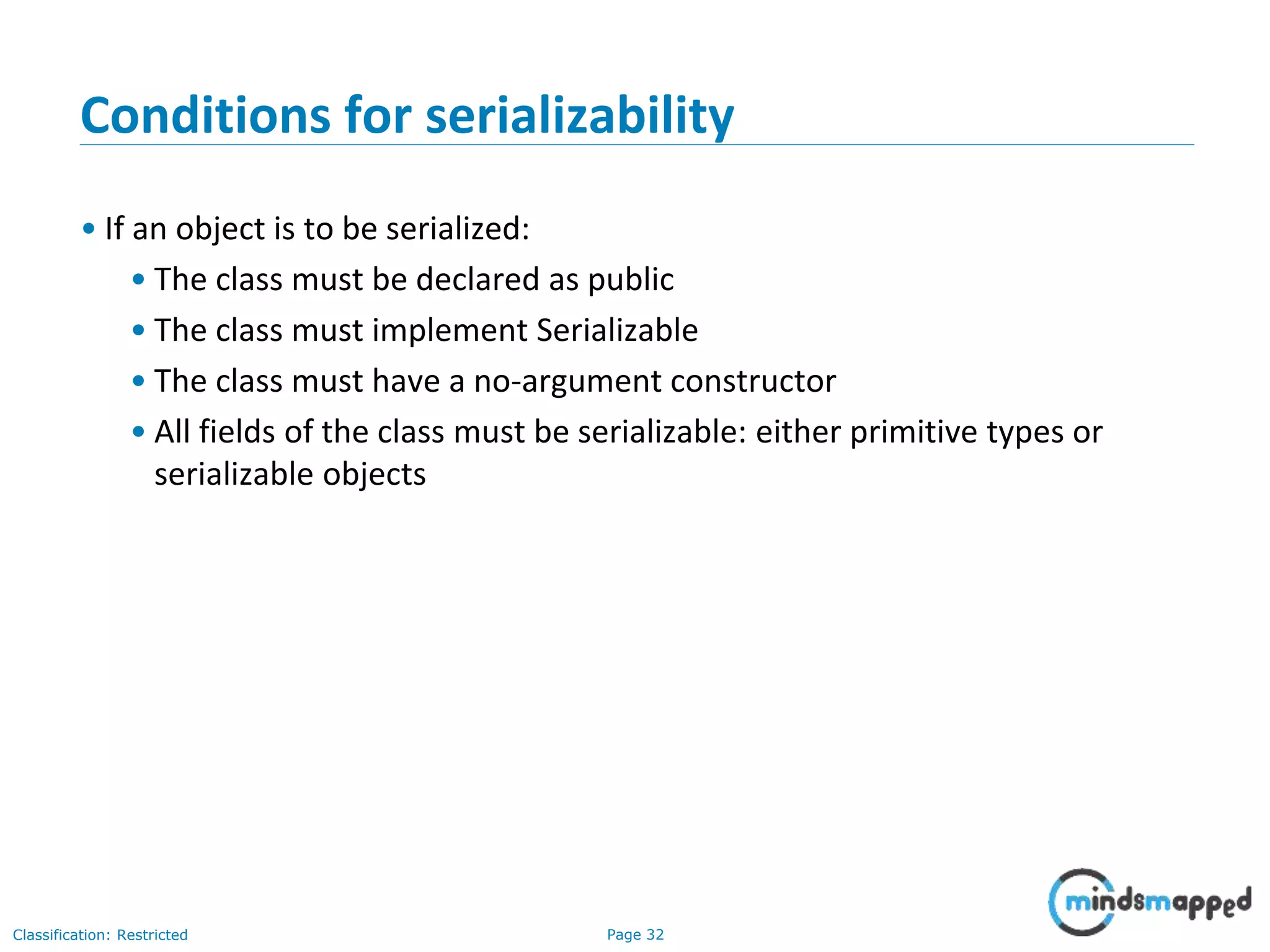Page 32Classification: Restricted
Conditions for serializability
• If an object is to be serialized:
• The class must be declared as public
• The class must implement Serializable
• The class must have a no-argument constructor
• All fields of the class must be serializable: either primitive types or
serializable objects
 