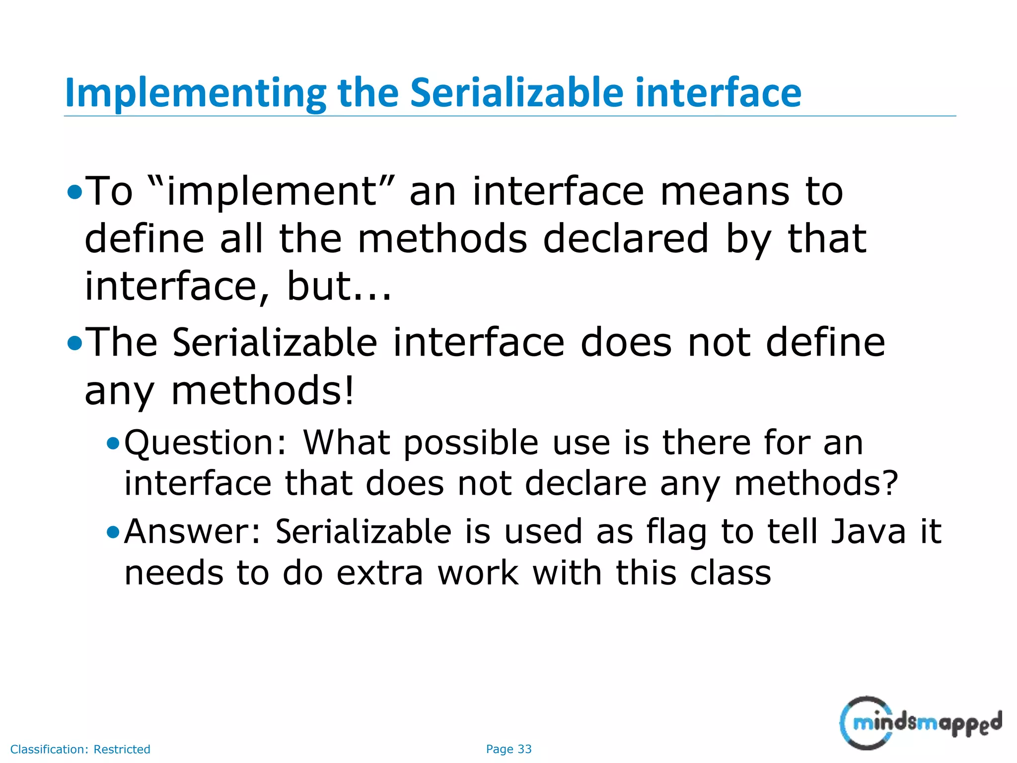 Page 33Classification: Restricted
Implementing the Serializable interface
•To “implement” an interface means to
define all the methods declared by that
interface, but...
•The Serializable interface does not define
any methods!
•Question: What possible use is there for an
interface that does not declare any methods?
•Answer: Serializable is used as flag to tell Java it
needs to do extra work with this class
 