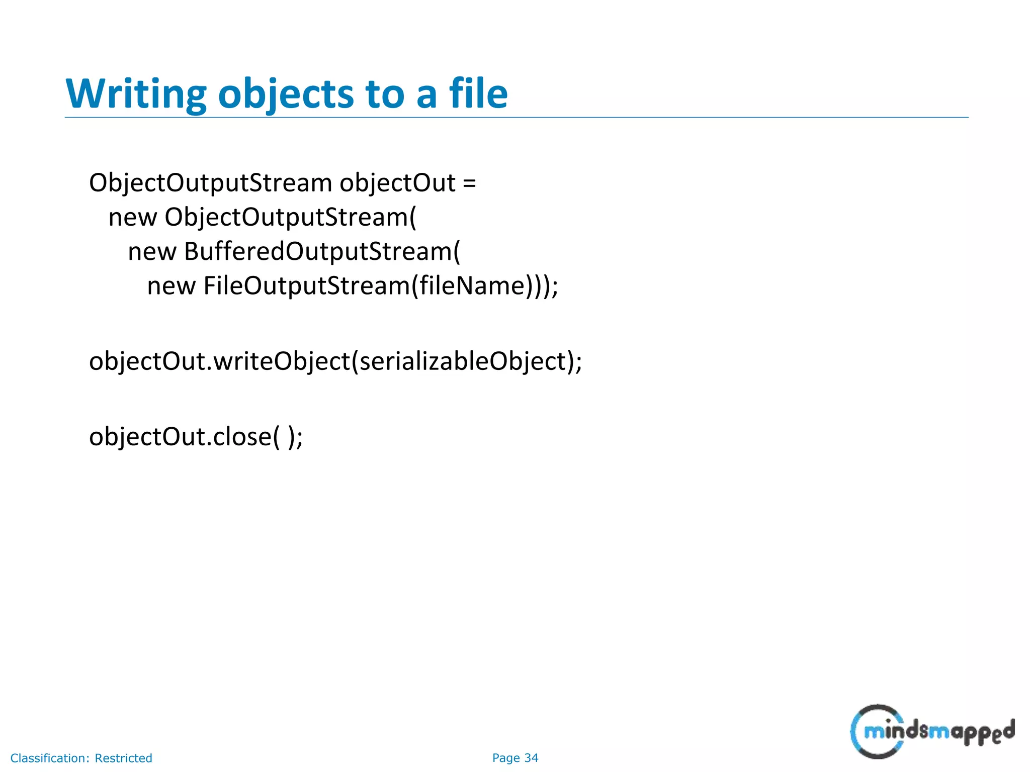 Page 34Classification: Restricted
Writing objects to a file
ObjectOutputStream objectOut =
new ObjectOutputStream(
new BufferedOutputStream(
new FileOutputStream(fileName)));
objectOut.writeObject(serializableObject);
objectOut.close( );
 