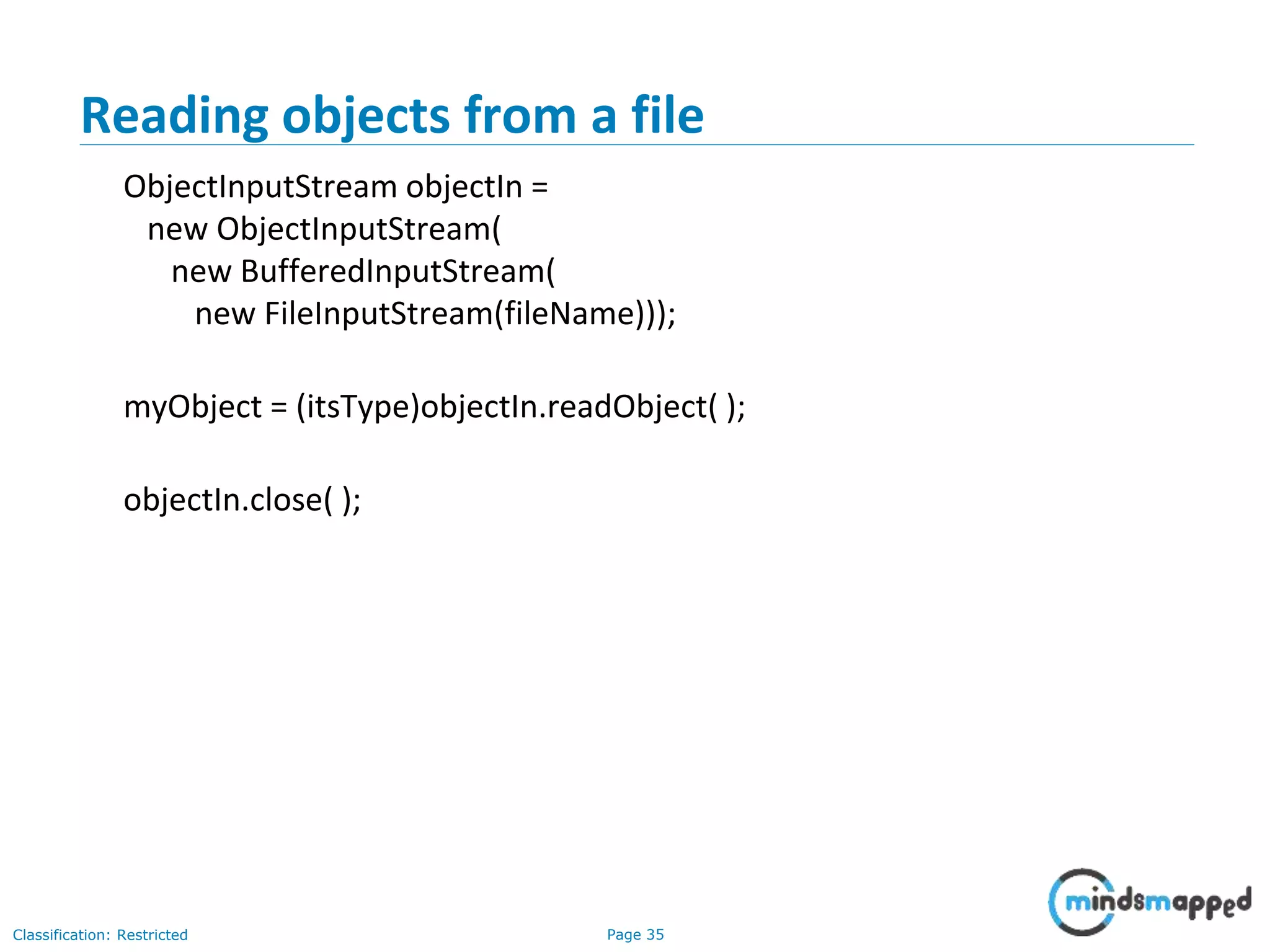 Page 35Classification: Restricted
Reading objects from a file
ObjectInputStream objectIn =
new ObjectInputStream(
new BufferedInputStream(
new FileInputStream(fileName)));
myObject = (itsType)objectIn.readObject( );
objectIn.close( );
 