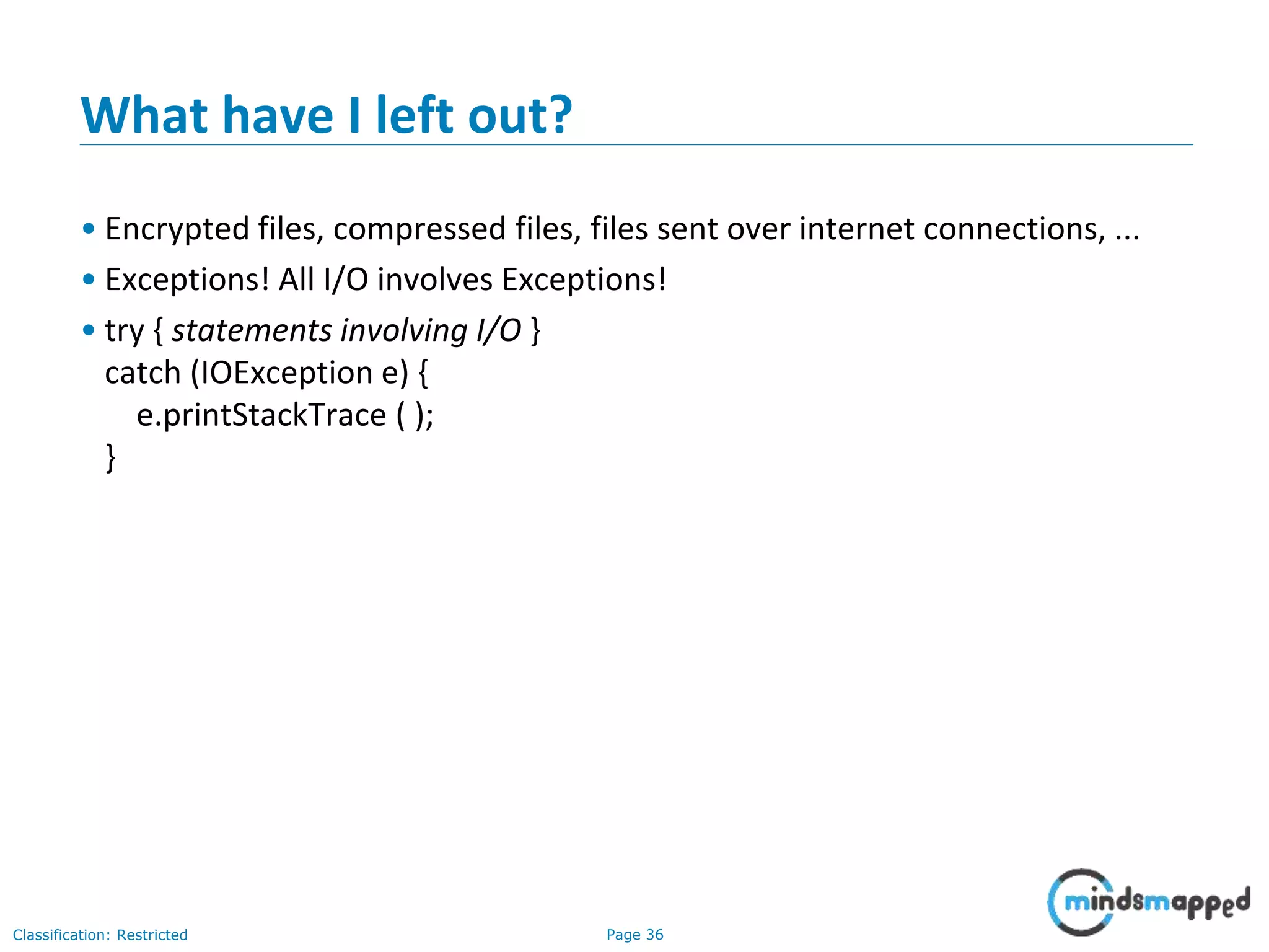 Page 36Classification: Restricted
What have I left out?
• Encrypted files, compressed files, files sent over internet connections, ...
• Exceptions! All I/O involves Exceptions!
• try { statements involving I/O }
catch (IOException e) {
e.printStackTrace ( );
}
 