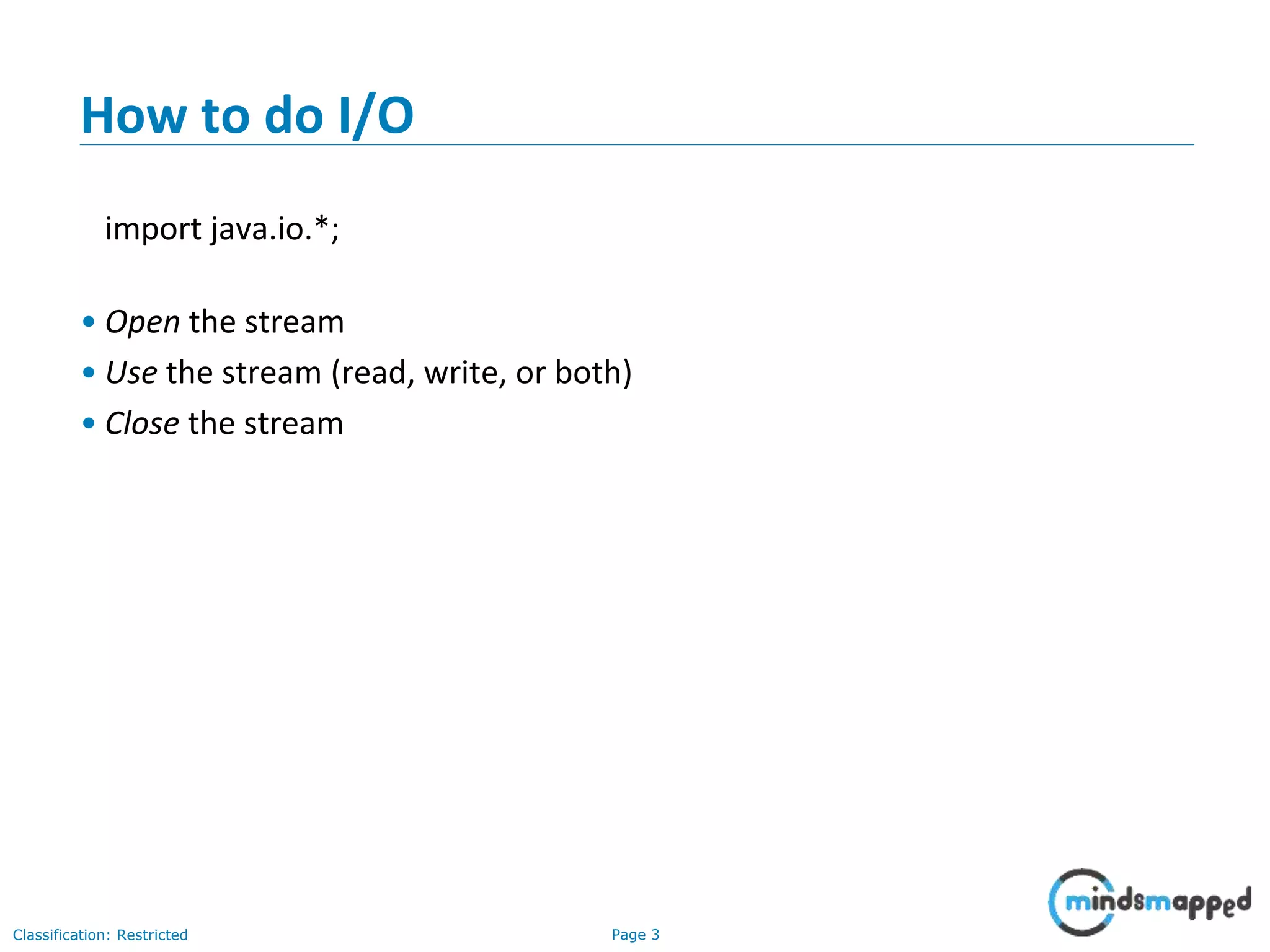 Page 3Classification: Restricted
How to do I/O
import java.io.*;
• Open the stream
• Use the stream (read, write, or both)
• Close the stream
 