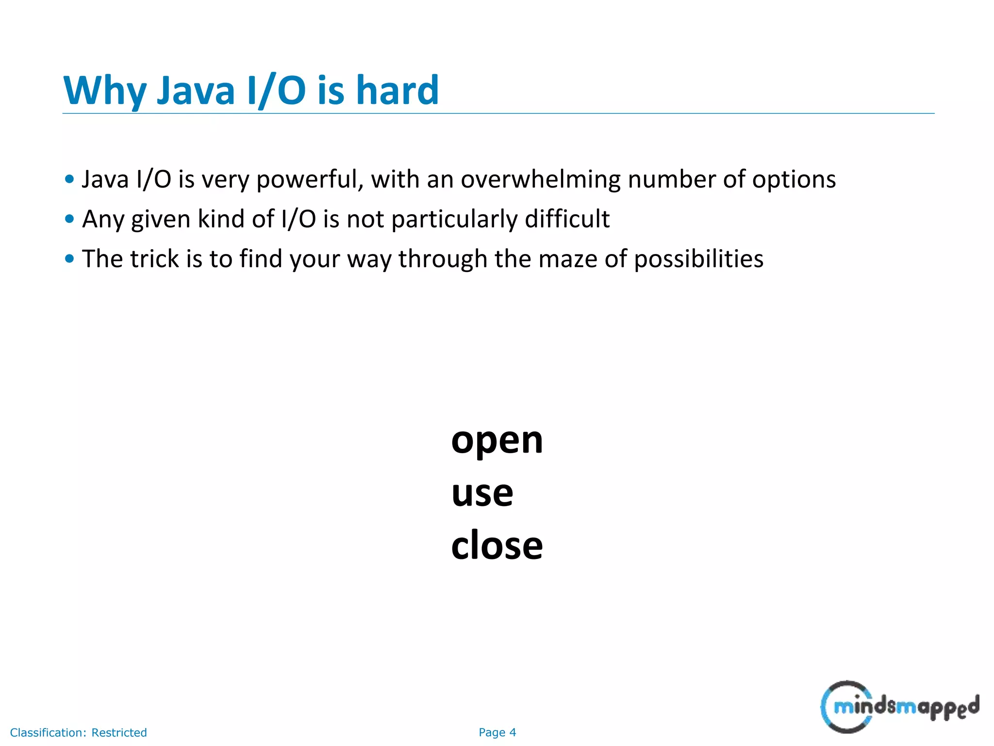Page 4Classification: Restricted
Why Java I/O is hard
• Java I/O is very powerful, with an overwhelming number of options
• Any given kind of I/O is not particularly difficult
• The trick is to find your way through the maze of possibilities
open
use
close
 
