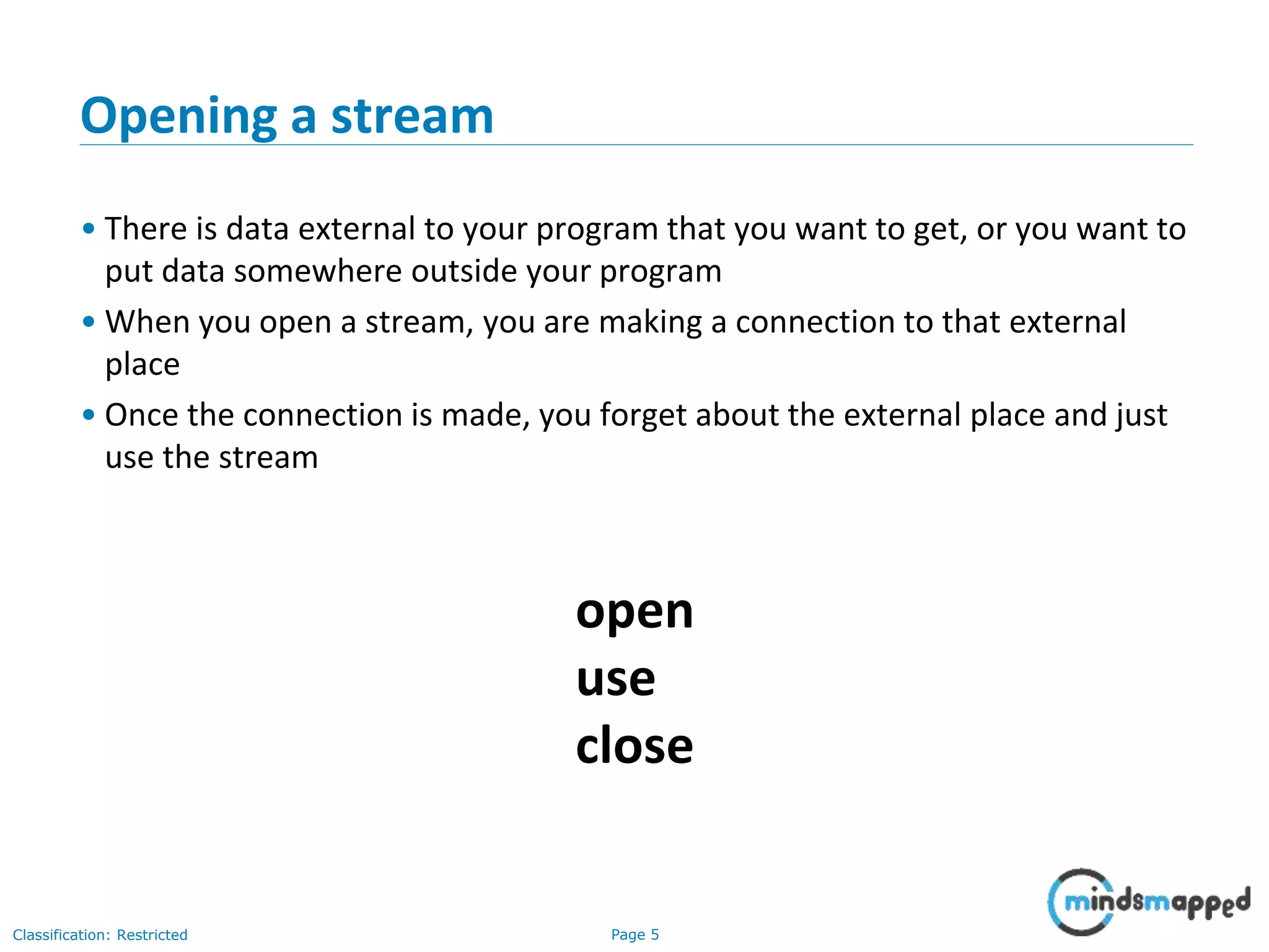Page 5Classification: Restricted
Opening a stream
• There is data external to your program that you want to get, or you want to
put data somewhere outside your program
• When you open a stream, you are making a connection to that external
place
• Once the connection is made, you forget about the external place and just
use the stream
open
use
close
 