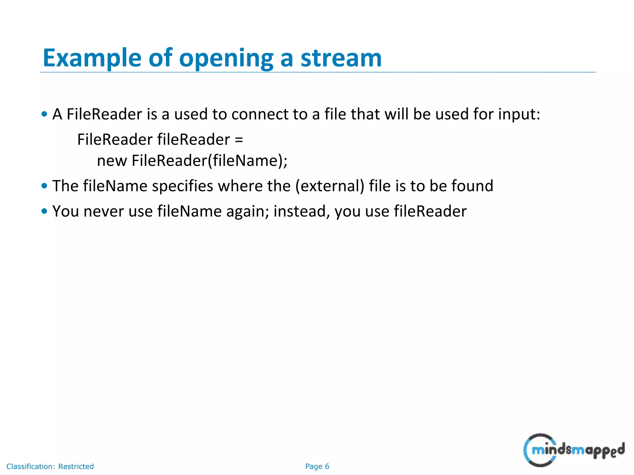 Page 6Classification: Restricted
Example of opening a stream
• A FileReader is a used to connect to a file that will be used for input:
FileReader fileReader =
new FileReader(fileName);
• The fileName specifies where the (external) file is to be found
• You never use fileName again; instead, you use fileReader
 