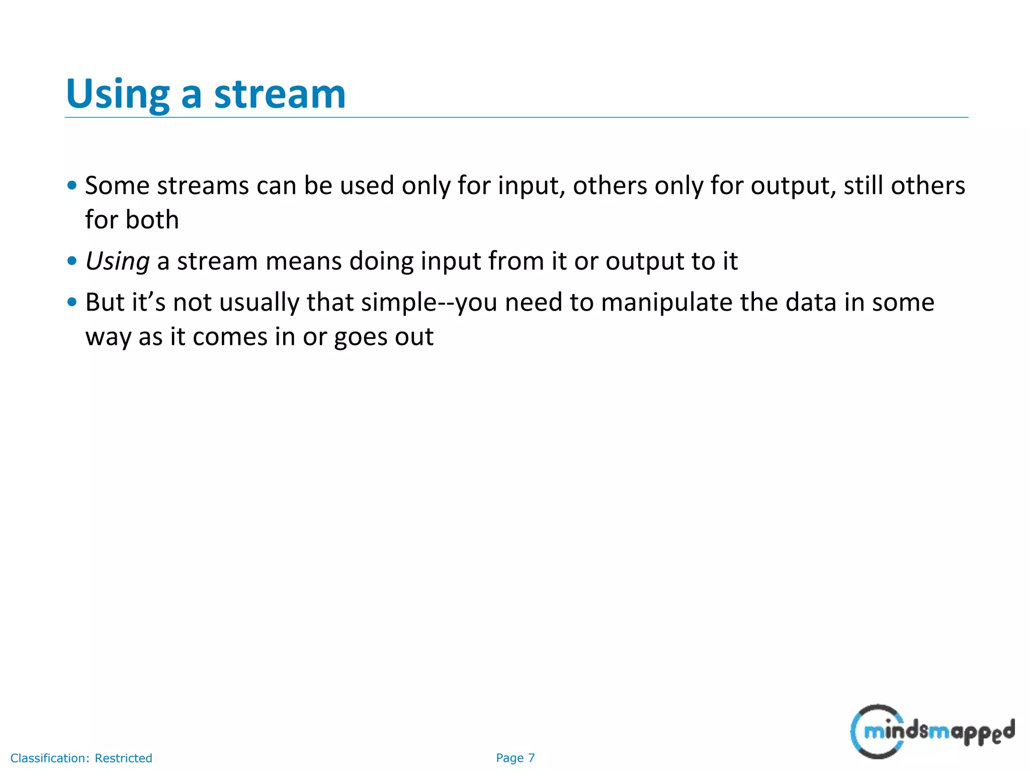 Page 7Classification: Restricted
Using a stream
• Some streams can be used only for input, others only for output, still others
for both
• Using a stream means doing input from it or output to it
• But it’s not usually that simple--you need to manipulate the data in some
way as it comes in or goes out
 