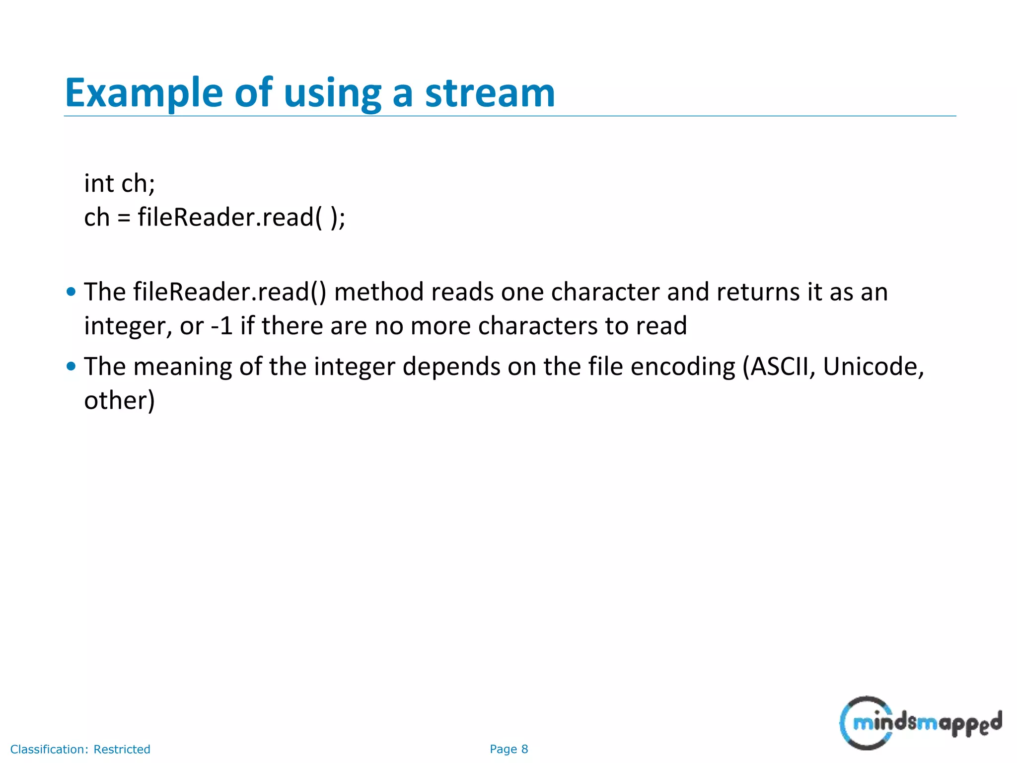 Page 8Classification: Restricted
Example of using a stream
int ch;
ch = fileReader.read( );
• The fileReader.read() method reads one character and returns it as an
integer, or -1 if there are no more characters to read
• The meaning of the integer depends on the file encoding (ASCII, Unicode,
other)
 