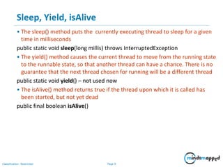 Page 9Classification: Restricted
Sleep, Yield, isAlive
• The sleep() method puts the currently executing thread to sleep for a given
time in milliseconds
public static void sleep(long millis) throws InterruptedException
• The yield() method causes the current thread to move from the running state
to the runnable state, so that another thread can have a chance. There is no
guarantee that the next thread chosen for running will be a different thread
public static void yield() – not used now
• The isAlive() method returns true if the thread upon which it is called has
been started, but not yet dead
public final boolean isAlive()
 