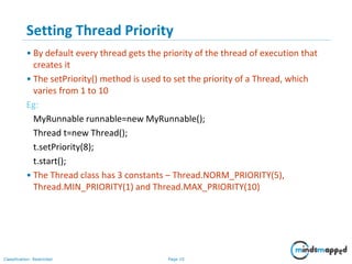 Page 10Classification: Restricted
Setting Thread Priority
• By default every thread gets the priority of the thread of execution that
creates it
• The setPriority() method is used to set the priority of a Thread, which
varies from 1 to 10
Eg:
MyRunnable runnable=new MyRunnable();
Thread t=new Thread();
t.setPriority(8);
t.start();
• The Thread class has 3 constants – Thread.NORM_PRIORITY(5),
Thread.MIN_PRIORITY(1) and Thread.MAX_PRIORITY(10)
 