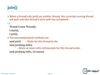 Page 11Classification: Restricted
join()
• When a thread calls join() on another thread, the currently running thread
will wait until the thread it joins with has completed
Eg:
Thread t=new Thread();
t.start();
t.join();
• The overloaded join() methods are
void join() - Waits for this thread to die
void join(long millis)
- Waits at most millis milliseconds for this thread to die.
void join(long millis, int nanos)
 