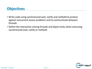 Page 13Classification: Restricted
Objectives
• Write code using synchronized wait, notify and notifyAll to protect
against concurrent access problems and to communicate between
threads.
• Define the interaction among threads and object locks when executing
synchronized wait, notify or notifyAll.
 