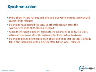 Page 14Classification: Restricted
Synchronization
• Every object in Java has one and only one lock which ensures synchronized
access to the resource
• If a thread has obtained the lock, no other thread can enter the
synchronized code till the lock is released
• When the thread holding the lock exits the synchronized code, the lock is
released. Now some other thread can enter the synchronized code.
• If a thread tries to get the lock of an object and finds that the lock is already
taken, the thread goes into a blocked state till the lock is released
 