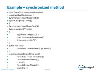 Page 16Classification: Restricted
Example – synchronized method
• class ThreadTest implements Runnable{
• public void call(String msg) {
• Synchronized ( new ThreadTest()) {
• System.out.print("("+msg);
• }
• Synchronized ( new ThreadTest()) {
• System.out.print("("+msg);
• }
• try{ Thread.sleep(5000); }
• catch (InterruptedException e){}
• System.out.println(")");
• }
• public void run() {
• call(Thread.currentThread().getName());
• }
• public static void main(String args[]) {
• ThreadTest t=new ThreadTest();
• Thread t1=new Thread(t);
• t1.start();
• Thread t2=new Thread(t);
• t2.start(); } }
 