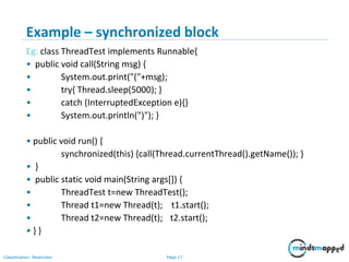 Page 17Classification: Restricted
Example – synchronized block
Eg: class ThreadTest implements Runnable{
• public void call(String msg) {
• System.out.print("("+msg);
• try{ Thread.sleep(5000); }
• catch (InterruptedException e){}
• System.out.println(")"); }
• public void run() {
synchronized(this) {call(Thread.currentThread().getName()); }
• }
• public static void main(String args[]) {
• ThreadTest t=new ThreadTest();
• Thread t1=new Thread(t); t1.start();
• Thread t2=new Thread(t); t2.start();
• } }
 
