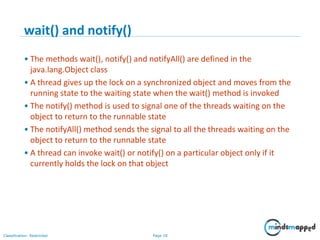 Page 18Classification: Restricted
wait() and notify()
• The methods wait(), notify() and notifyAll() are defined in the
java.lang.Object class
• A thread gives up the lock on a synchronized object and moves from the
running state to the waiting state when the wait() method is invoked
• The notify() method is used to signal one of the threads waiting on the
object to return to the runnable state
• The notifyAll() method sends the signal to all the threads waiting on the
object to return to the runnable state
• A thread can invoke wait() or notify() on a particular object only if it
currently holds the lock on that object
 
