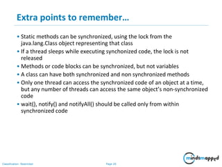 Page 20Classification: Restricted
Extra points to remember…
• Static methods can be synchronized, using the lock from the
java.lang.Class object representing that class
• If a thread sleeps while executing synchonized code, the lock is not
released
• Methods or code blocks can be synchronized, but not variables
• A class can have both synchronized and non synchronized methods
• Only one thread can access the synchronized code of an object at a time,
but any number of threads can access the same object’s non-synchronized
code
• wait(), notify() and notifyAll() should be called only from within
synchronized code
 