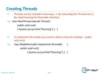 Page 3Classification: Restricted
Creating Threads
• Threads can be created in two ways- 1. By extending the Thread class 2.
By implementing the Runnable Interface
Eg: class NewThread extends Thread {
public void run()
{ System.out.println(“Running”); } }
• To implement Runnable you need to define only one method – public
void run()
Eg: class MadeRunnable implements Runnable {
public void run()
{ System.out.println(“Running”); } }
 