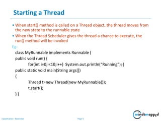 Page 5Classification: Restricted
Starting a Thread
• When start() method is called on a Thread object, the thread moves from
the new state to the runnable state
• When the Thread Scheduler gives the thread a chance to execute, the
run() method will be invoked
Eg:
class MyRunnable implements Runnable {
public void run() {
for(int i=0;i<10;i++) System.out.println(“Running”); }
public static void main(String args[])
{
Thread t=new Thread(new MyRunnable());
t.start();
} }
 