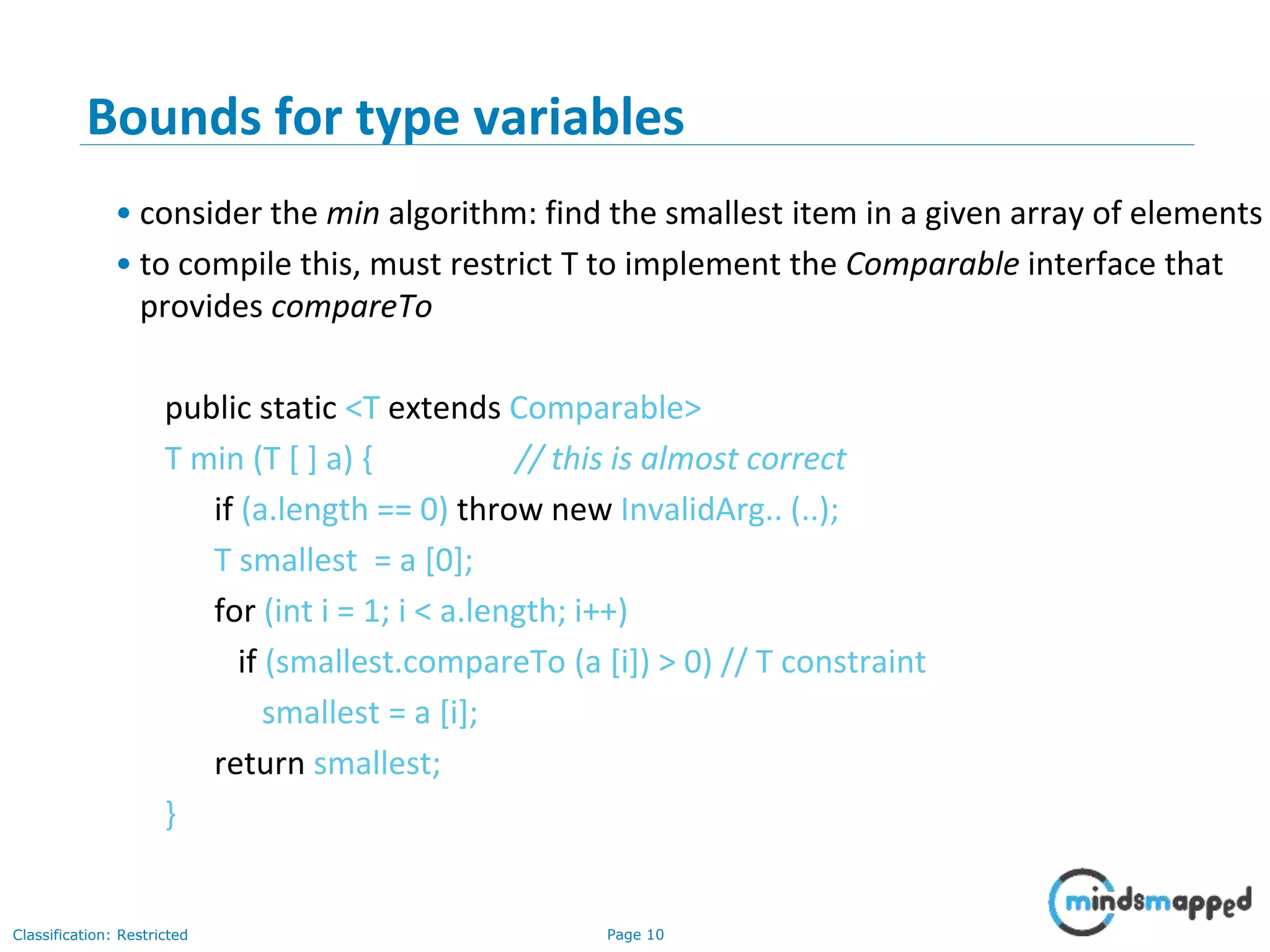 Page 10Classification: Restricted
10
Bounds for type variables
• consider the min algorithm: find the smallest item in a given array of elements
• to compile this, must restrict T to implement the Comparable interface that
provides compareTo
public static <T extends Comparable>
T min (T [ ] a) { // this is almost correct
if (a.length == 0) throw new InvalidArg.. (..);
T smallest = a [0];
for (int i = 1; i < a.length; i++)
if (smallest.compareTo (a [i]) > 0) // T constraint
smallest = a [i];
return smallest;
}
 