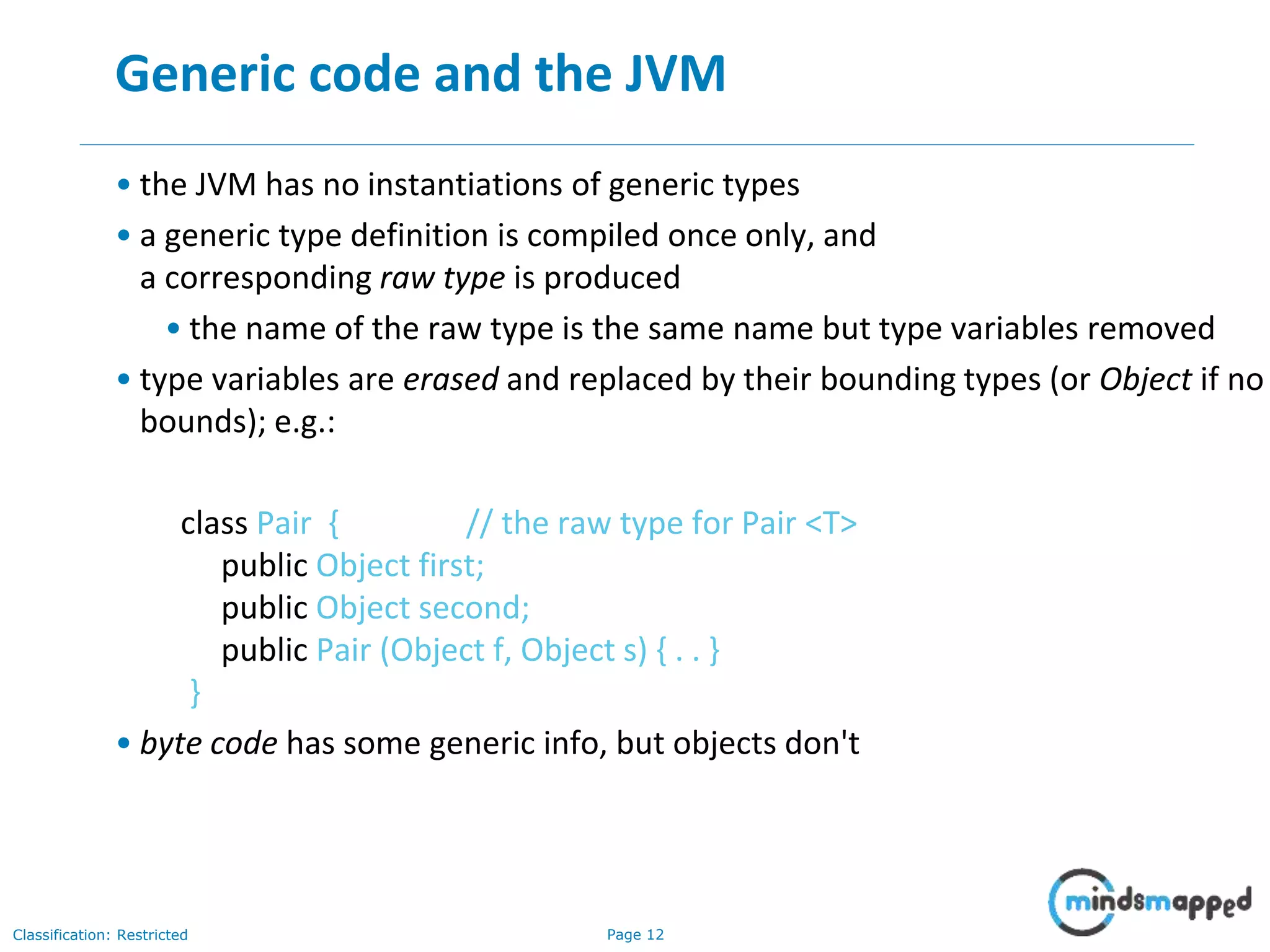 Page 12Classification: Restricted
12
Generic code and the JVM
• the JVM has no instantiations of generic types
• a generic type definition is compiled once only, and
a corresponding raw type is produced
• the name of the raw type is the same name but type variables removed
• type variables are erased and replaced by their bounding types (or Object if no
bounds); e.g.:
class Pair { // the raw type for Pair <T>
public Object first;
public Object second;
public Pair (Object f, Object s) { . . }
}
• byte code has some generic info, but objects don't
 