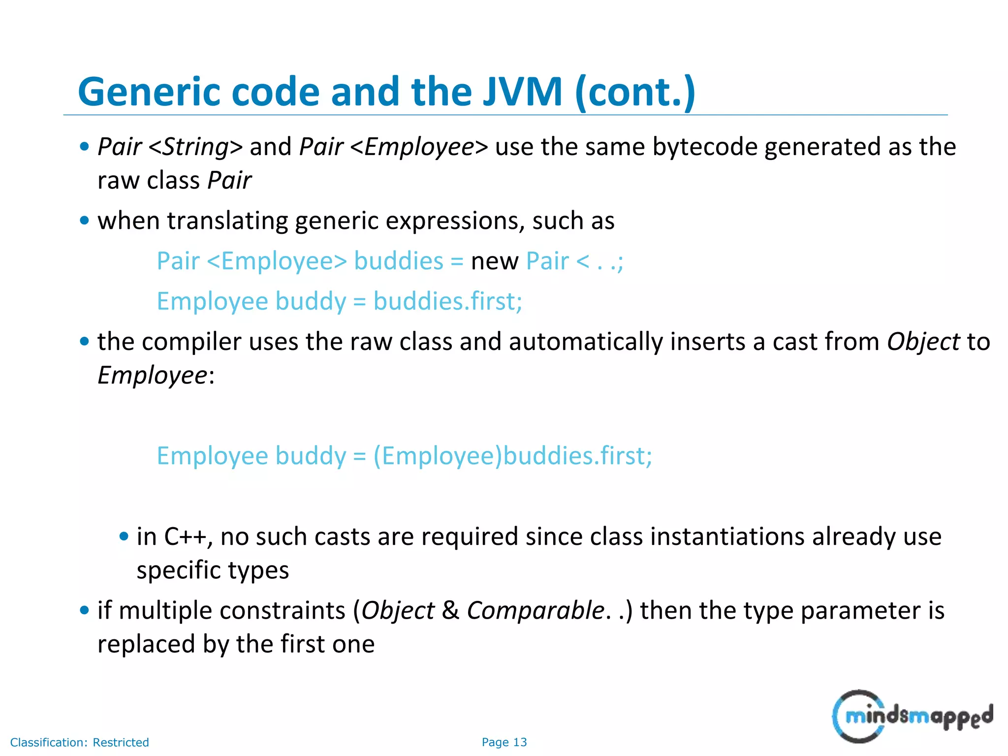 Page 13Classification: Restricted
13
Generic code and the JVM (cont.)
• Pair <String> and Pair <Employee> use the same bytecode generated as the
raw class Pair
• when translating generic expressions, such as
Pair <Employee> buddies = new Pair < . .;
Employee buddy = buddies.first;
• the compiler uses the raw class and automatically inserts a cast from Object to
Employee:
Employee buddy = (Employee)buddies.first;
• in C++, no such casts are required since class instantiations already use
specific types
• if multiple constraints (Object & Comparable. .) then the type parameter is
replaced by the first one
 