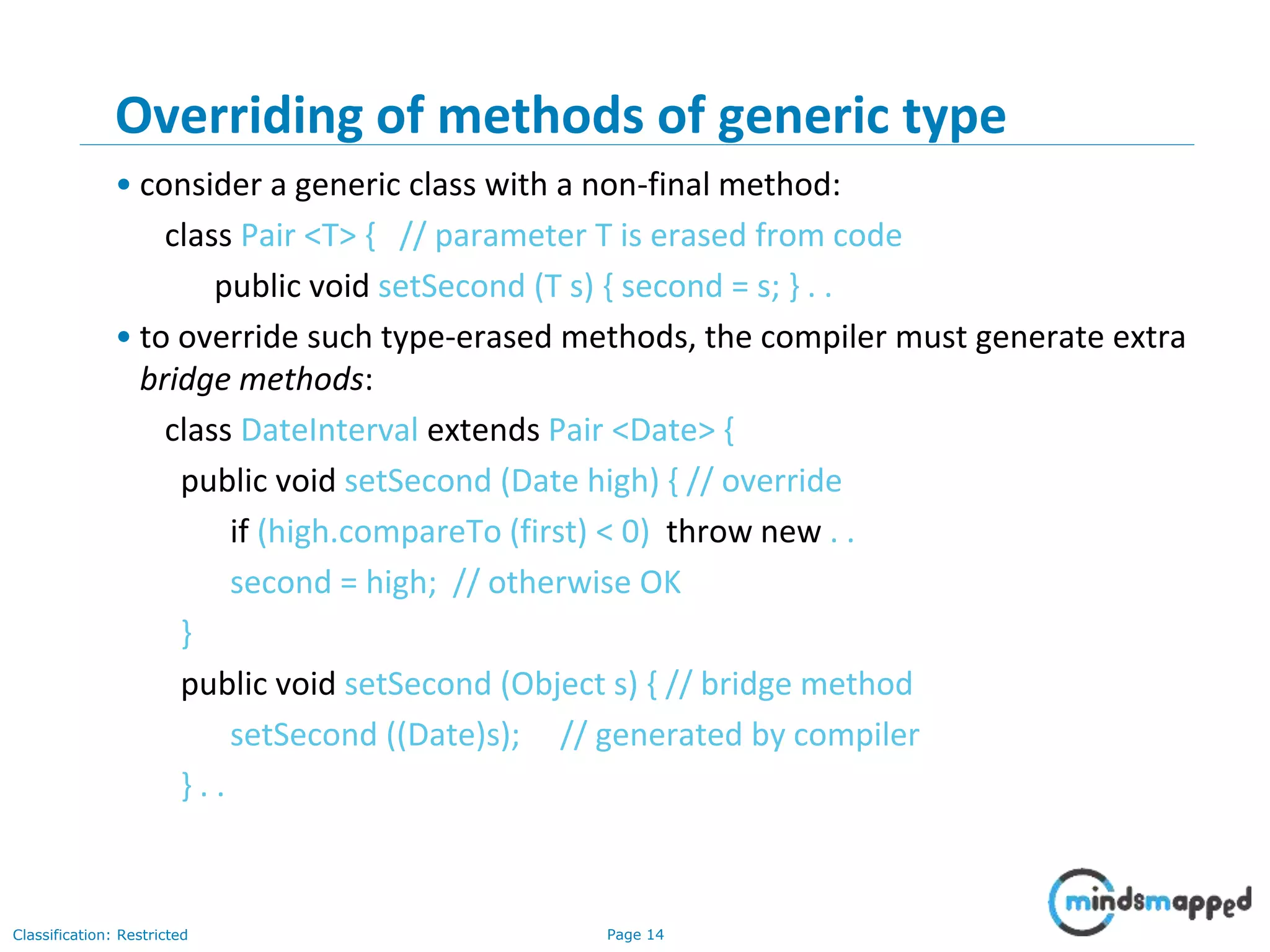 Page 14Classification: Restricted
14
Overriding of methods of generic type
• consider a generic class with a non-final method:
class Pair <T> { // parameter T is erased from code
public void setSecond (T s) { second = s; } . .
• to override such type-erased methods, the compiler must generate extra
bridge methods:
class DateInterval extends Pair <Date> {
public void setSecond (Date high) { // override
if (high.compareTo (first) < 0) throw new . .
second = high; // otherwise OK
}
public void setSecond (Object s) { // bridge method
setSecond ((Date)s); // generated by compiler
} . .
 