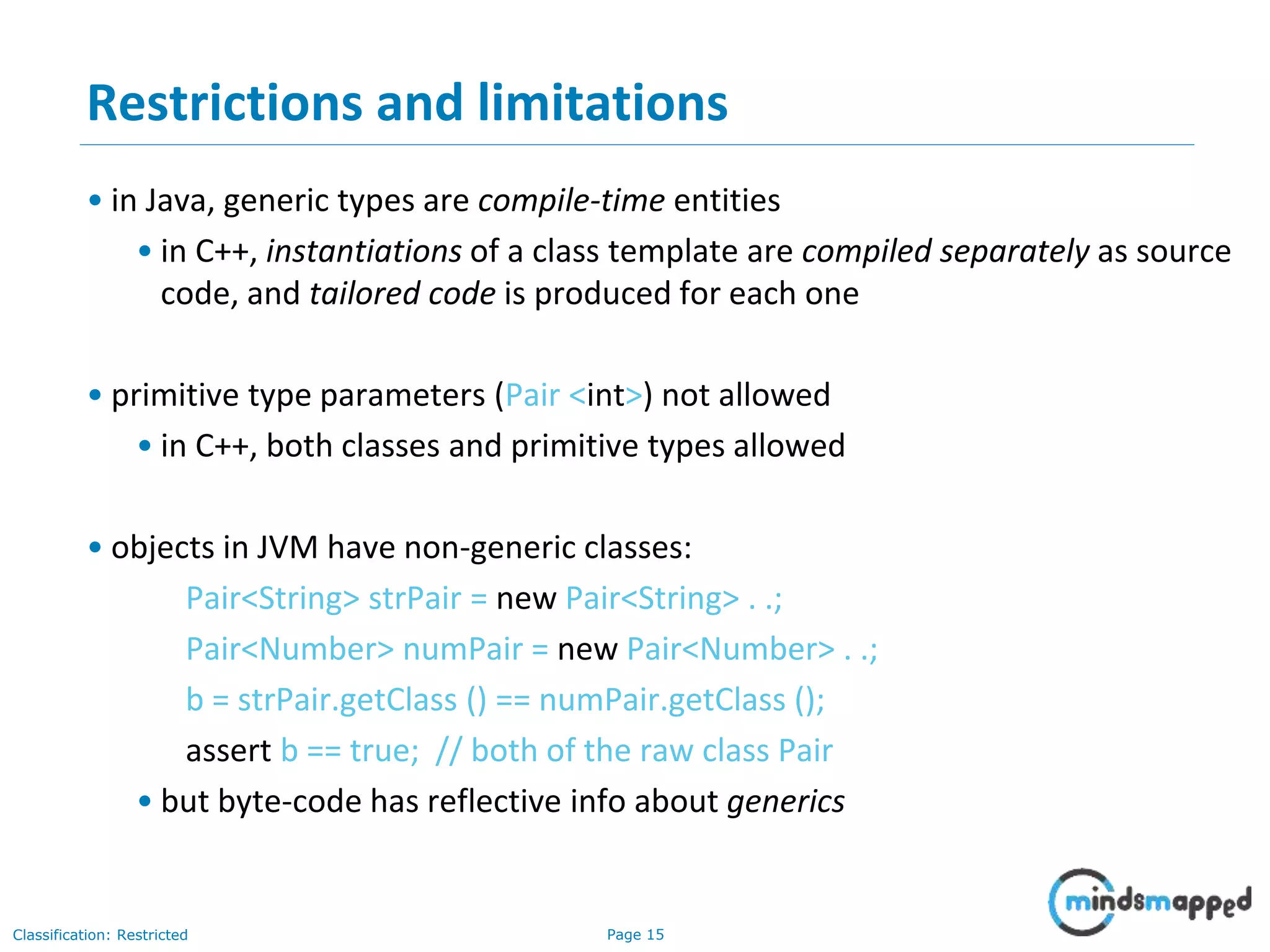 Page 15Classification: Restricted
15
Restrictions and limitations
• in Java, generic types are compile-time entities
• in C++, instantiations of a class template are compiled separately as source
code, and tailored code is produced for each one
• primitive type parameters (Pair <int>) not allowed
• in C++, both classes and primitive types allowed
• objects in JVM have non-generic classes:
Pair<String> strPair = new Pair<String> . .;
Pair<Number> numPair = new Pair<Number> . .;
b = strPair.getClass () == numPair.getClass ();
assert b == true; // both of the raw class Pair
• but byte-code has reflective info about generics
 