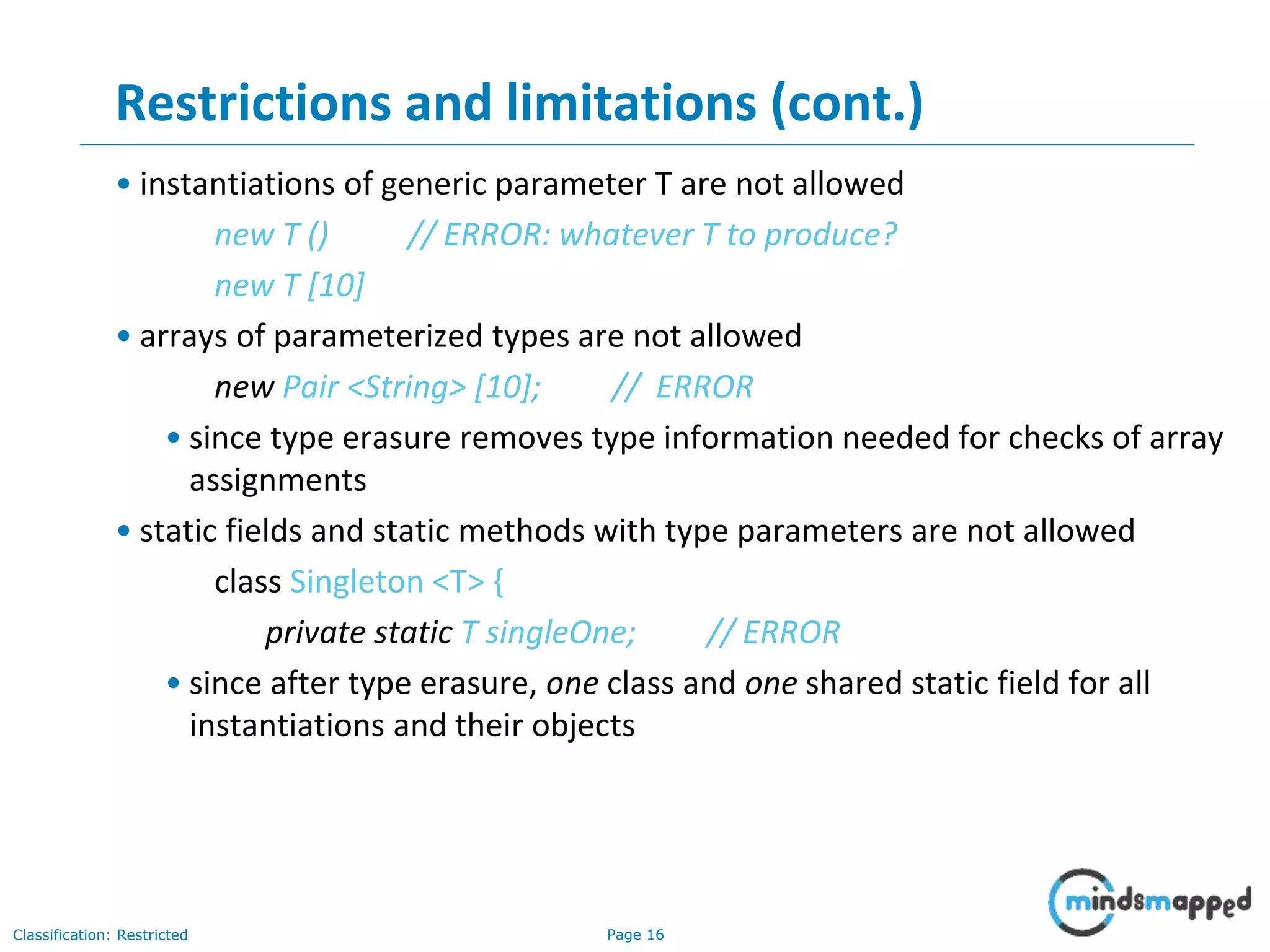 Page 16Classification: Restricted
16
Restrictions and limitations (cont.)
• instantiations of generic parameter T are not allowed
new T () // ERROR: whatever T to produce?
new T [10]
• arrays of parameterized types are not allowed
new Pair <String> [10]; // ERROR
• since type erasure removes type information needed for checks of array
assignments
• static fields and static methods with type parameters are not allowed
class Singleton <T> {
private static T singleOne; // ERROR
• since after type erasure, one class and one shared static field for all
instantiations and their objects
 