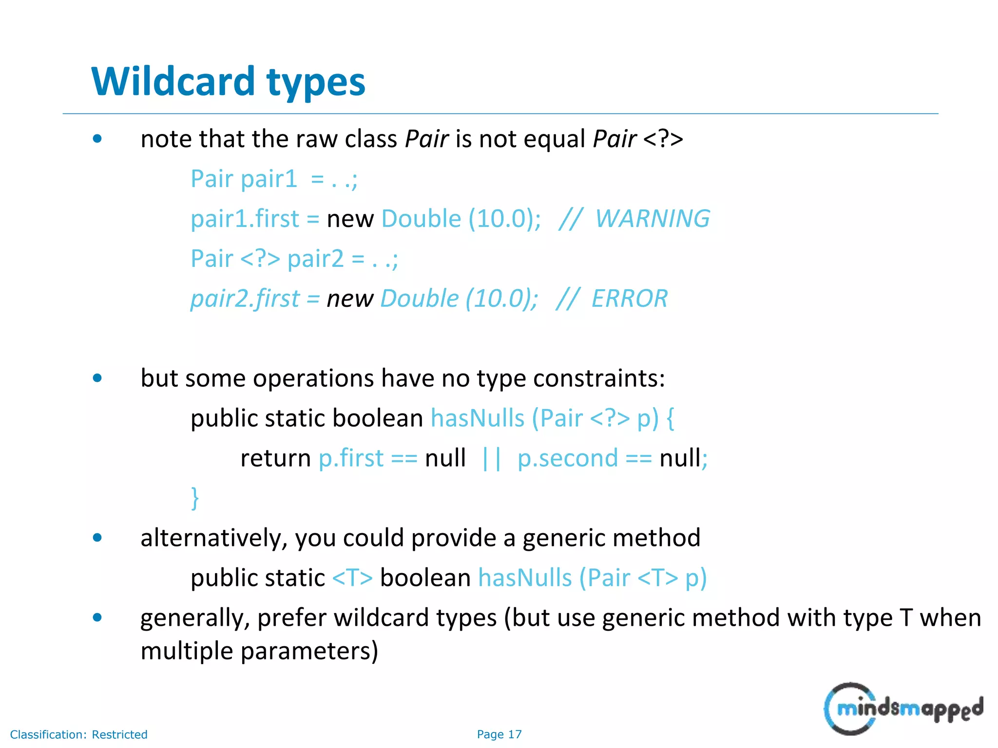 Page 17Classification: Restricted
17
Wildcard types
• note that the raw class Pair is not equal Pair <?>
Pair pair1 = . .;
pair1.first = new Double (10.0); // WARNING
Pair <?> pair2 = . .;
pair2.first = new Double (10.0); // ERROR
• but some operations have no type constraints:
public static boolean hasNulls (Pair <?> p) {
return p.first == null || p.second == null;
}
• alternatively, you could provide a generic method
public static <T> boolean hasNulls (Pair <T> p)
• generally, prefer wildcard types (but use generic method with type T when
multiple parameters)
 