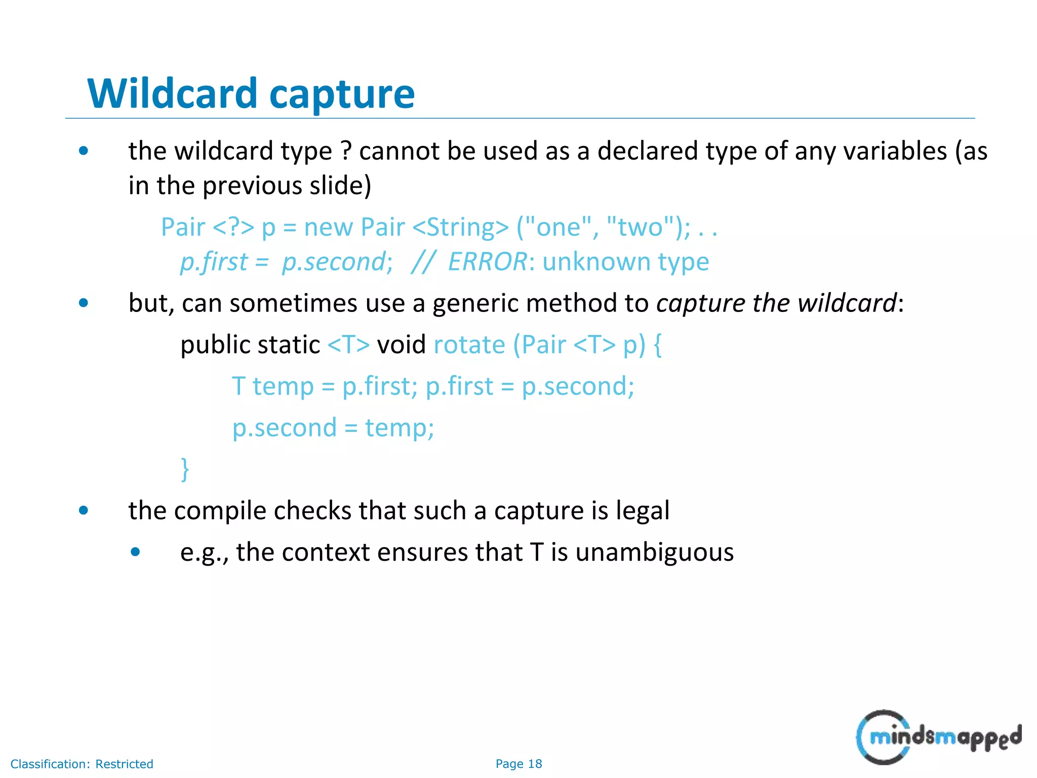 Page 18Classification: Restricted
18
Wildcard capture
• the wildcard type ? cannot be used as a declared type of any variables (as
in the previous slide)
Pair <?> p = new Pair <String> ("one", "two"); . .
p.first = p.second; // ERROR: unknown type
• but, can sometimes use a generic method to capture the wildcard:
public static <T> void rotate (Pair <T> p) {
T temp = p.first; p.first = p.second;
p.second = temp;
}
• the compile checks that such a capture is legal
• e.g., the context ensures that T is unambiguous
 