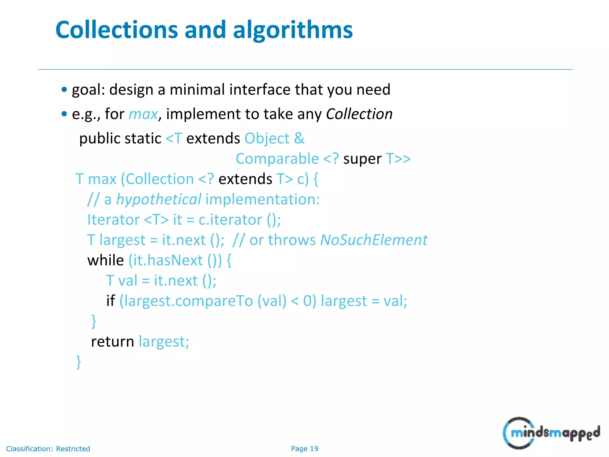Page 19Classification: Restricted
19
Collections and algorithms
• goal: design a minimal interface that you need
• e.g., for max, implement to take any Collection
public static <T extends Object &
Comparable <? super T>>
T max (Collection <? extends T> c) {
// a hypothetical implementation:
Iterator <T> it = c.iterator ();
T largest = it.next (); // or throws NoSuchElement
while (it.hasNext ()) {
T val = it.next ();
if (largest.compareTo (val) < 0) largest = val;
}
return largest;
}
 