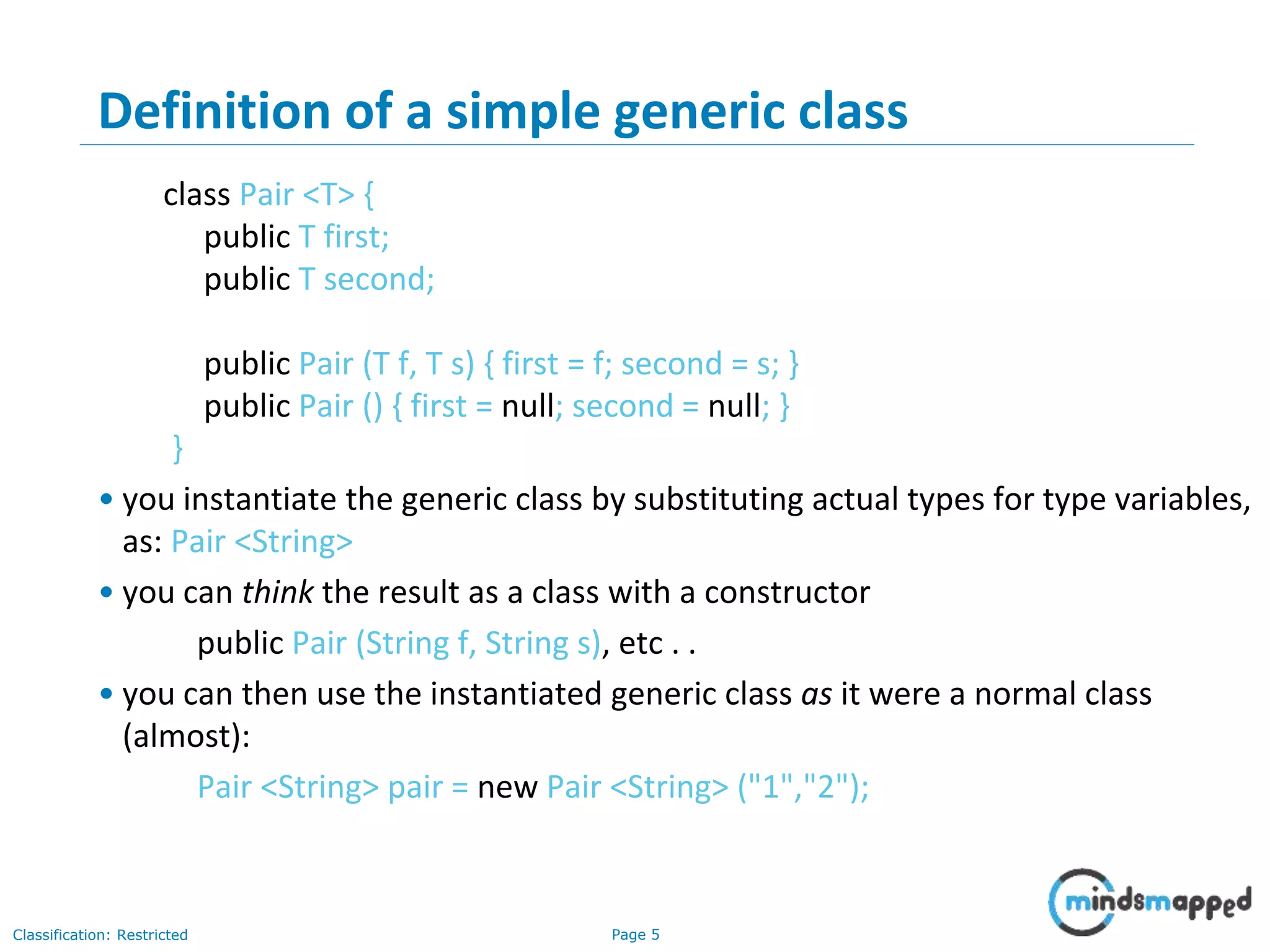 Page 5Classification: Restricted
5
Definition of a simple generic class
class Pair <T> {
public T first;
public T second;
public Pair (T f, T s) { first = f; second = s; }
public Pair () { first = null; second = null; }
}
• you instantiate the generic class by substituting actual types for type variables,
as: Pair <String>
• you can think the result as a class with a constructor
public Pair (String f, String s), etc . .
• you can then use the instantiated generic class as it were a normal class
(almost):
Pair <String> pair = new Pair <String> ("1","2");
 
