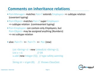 Page 9Classification: Restricted
9
Comments on inheritance relations
• Pair<Manager> matches Pair<? extends Employee> => subtype relation
(covariant typing)
• Pair<Object> matches Pair<? super Employee>
=> subtype relation (contravariant typing)
• Pair<Employee> can contain only Employees, but
Pair<Object> may be assigned anything (Numbers)
=> no subtype relation
• also: Pair<T> <= Pair<?> <= Pair (raw)
List <String> sl = new LinkedList <String> ();
List x = sl; // OK
x.add (new Integer (5)); // type safety warning
. .
String str = sl.get (0); // throws ClassCast.
 