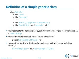 Page 5Classification: Restricted
5
Definition of a simple generic class
class Pair <T> {
public T first;
public T second;
public Pair (T f, T s) { first = f; second = s; }
public Pair () { first = null; second = null; }
}
• you instantiate the generic class by substituting actual types for type variables,
as: Pair <String>
• you can think the result as a class with a constructor
public Pair (String f, String s), etc . .
• you can then use the instantiated generic class as it were a normal class
(almost):
Pair <String> pair = new Pair <String> ("1","2");
 