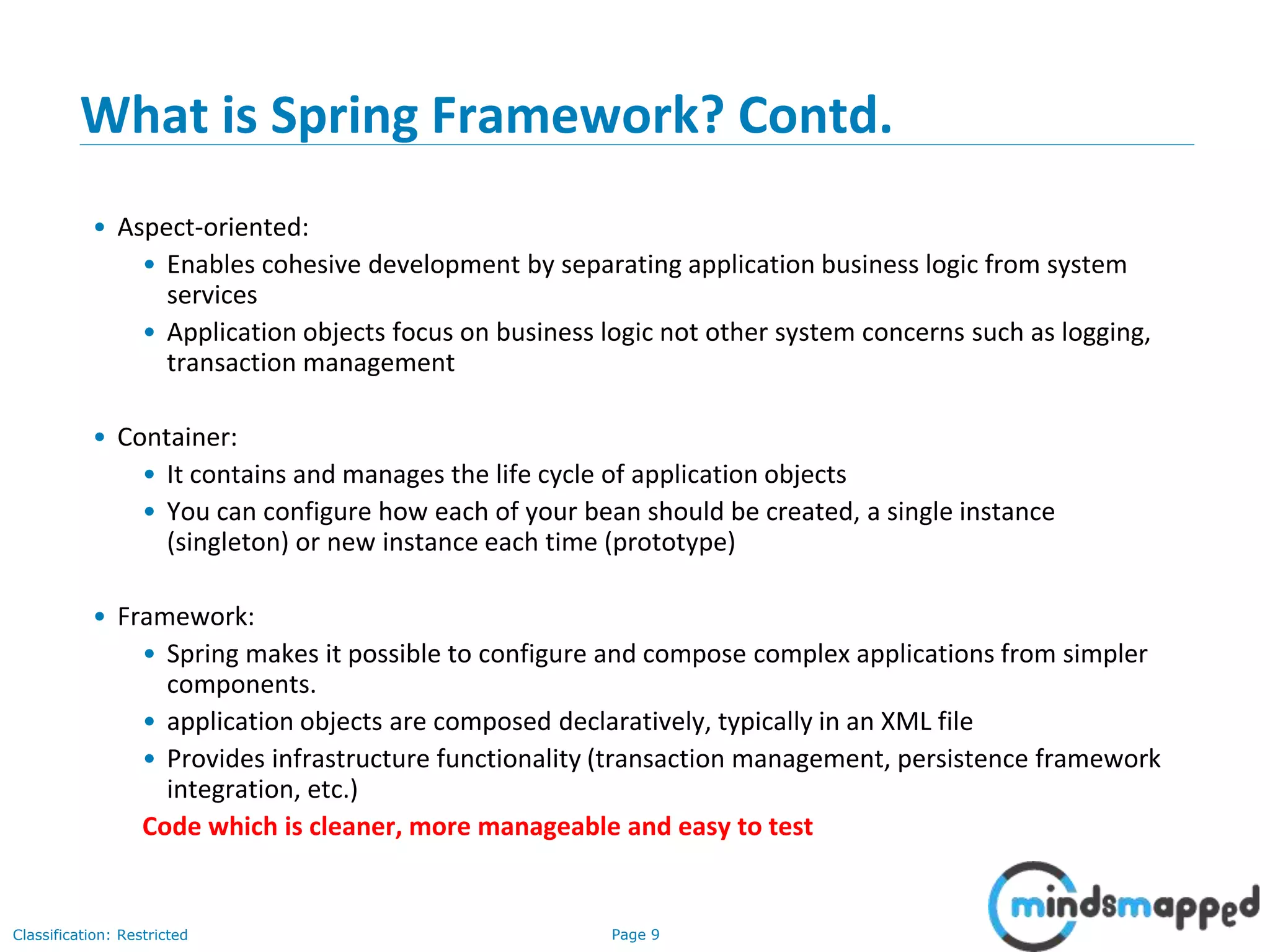 Page 9Classification: Restricted
What is Spring Framework? Contd.
• Aspect-oriented:
• Enables cohesive development by separating application business logic from system
services
• Application objects focus on business logic not other system concerns such as logging,
transaction management
• Container:
• It contains and manages the life cycle of application objects
• You can configure how each of your bean should be created, a single instance
(singleton) or new instance each time (prototype)
• Framework:
• Spring makes it possible to configure and compose complex applications from simpler
components.
• application objects are composed declaratively, typically in an XML file
• Provides infrastructure functionality (transaction management, persistence framework
integration, etc.)
Code which is cleaner, more manageable and easy to test
 