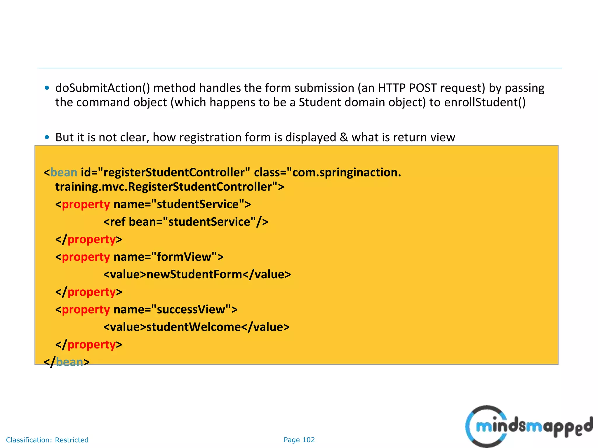 Page 102Classification: Restricted
• doSubmitAction() method handles the form submission (an HTTP POST request) by passing
the command object (which happens to be a Student domain object) to enrollStudent()
• But it is not clear, how registration form is displayed & what is return view
<bean id="registerStudentController" class="com.springinaction.
training.mvc.RegisterStudentController">
<property name="studentService">
<ref bean="studentService"/>
</property>
<property name="formView">
<value>newStudentForm</value>
</property>
<property name="successView">
<value>studentWelcome</value>
</property>
</bean>
 