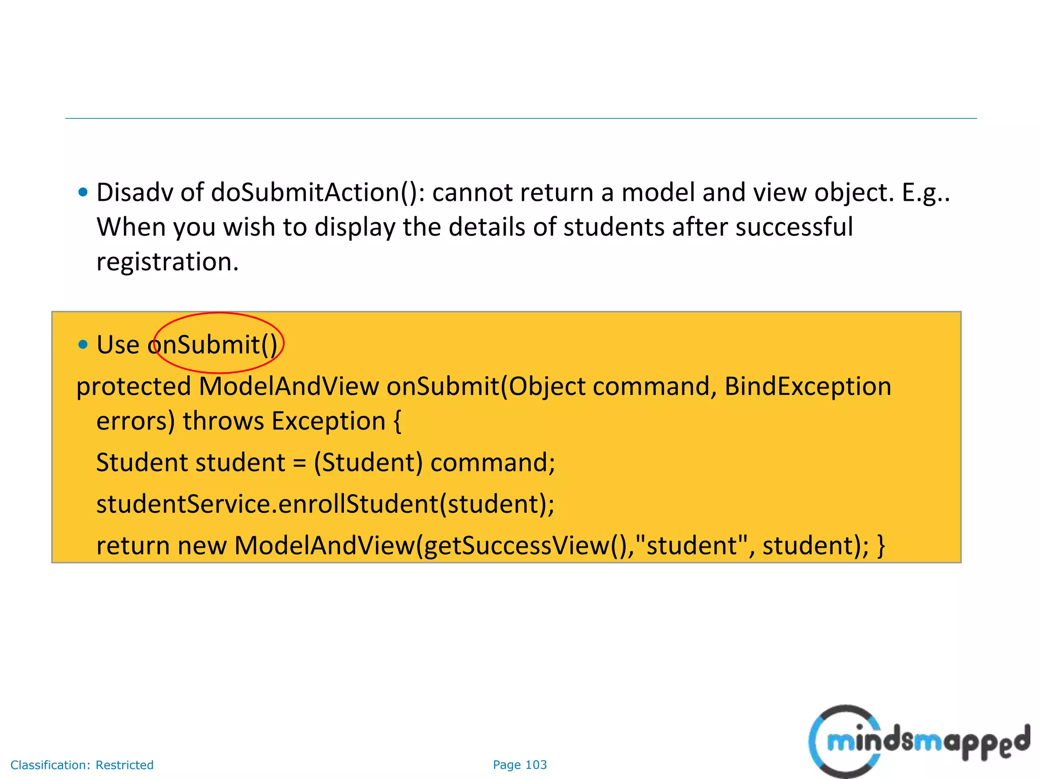 Page 103Classification: Restricted
• Disadv of doSubmitAction(): cannot return a model and view object. E.g..
When you wish to display the details of students after successful
registration.
• Use onSubmit()
protected ModelAndView onSubmit(Object command, BindException
errors) throws Exception {
Student student = (Student) command;
studentService.enrollStudent(student);
return new ModelAndView(getSuccessView(),"student", student); }
 