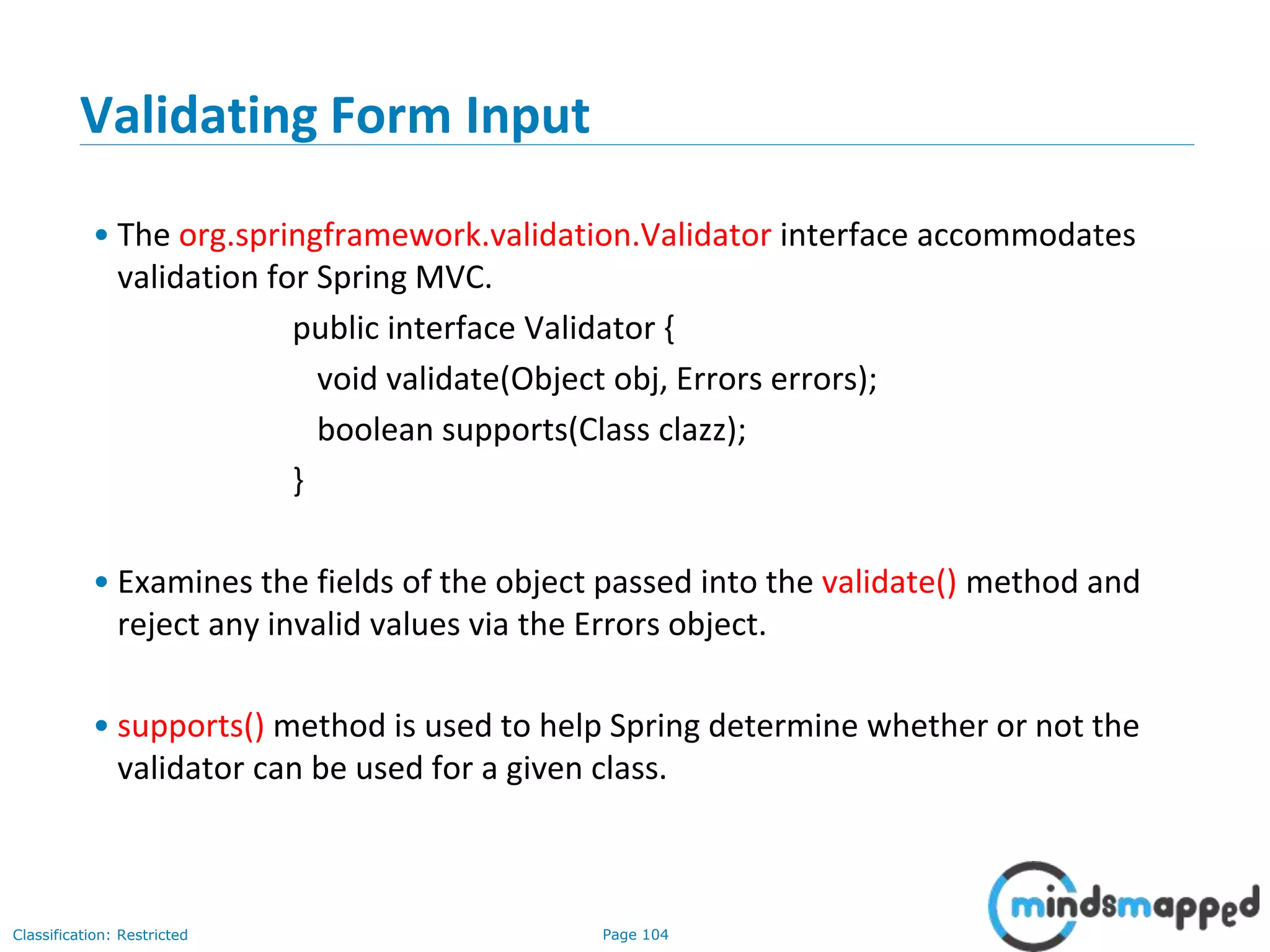 Page 104Classification: Restricted
Validating Form Input
• The org.springframework.validation.Validator interface accommodates
validation for Spring MVC.
public interface Validator {
void validate(Object obj, Errors errors);
boolean supports(Class clazz);
}
• Examines the fields of the object passed into the validate() method and
reject any invalid values via the Errors object.
• supports() method is used to help Spring determine whether or not the
validator can be used for a given class.
 