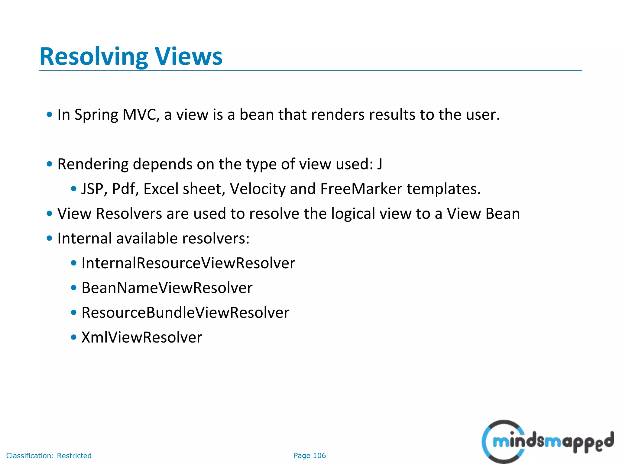 Page 106Classification: Restricted
Resolving Views
• In Spring MVC, a view is a bean that renders results to the user.
• Rendering depends on the type of view used: J
• JSP, Pdf, Excel sheet, Velocity and FreeMarker templates.
• View Resolvers are used to resolve the logical view to a View Bean
• Internal available resolvers:
• InternalResourceViewResolver
• BeanNameViewResolver
• ResourceBundleViewResolver
• XmlViewResolver
 