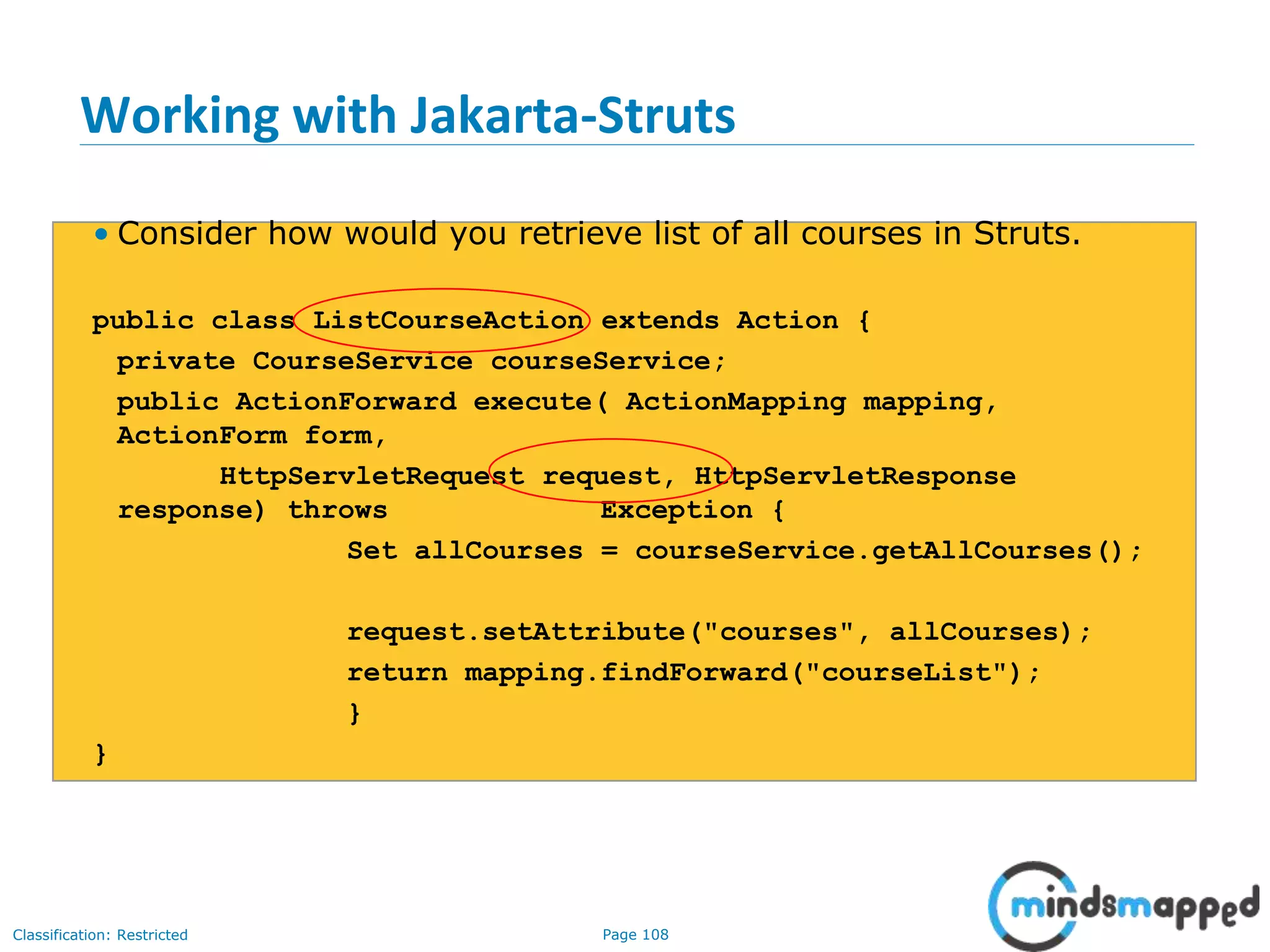 Page 108Classification: Restricted
Working with Jakarta-Struts
• Consider how would you retrieve list of all courses in Struts.
public class ListCourseAction extends Action {
private CourseService courseService;
public ActionForward execute( ActionMapping mapping,
ActionForm form,
HttpServletRequest request, HttpServletResponse
response) throws Exception {
Set allCourses = courseService.getAllCourses();
request.setAttribute("courses", allCourses);
return mapping.findForward("courseList");
}
}
 