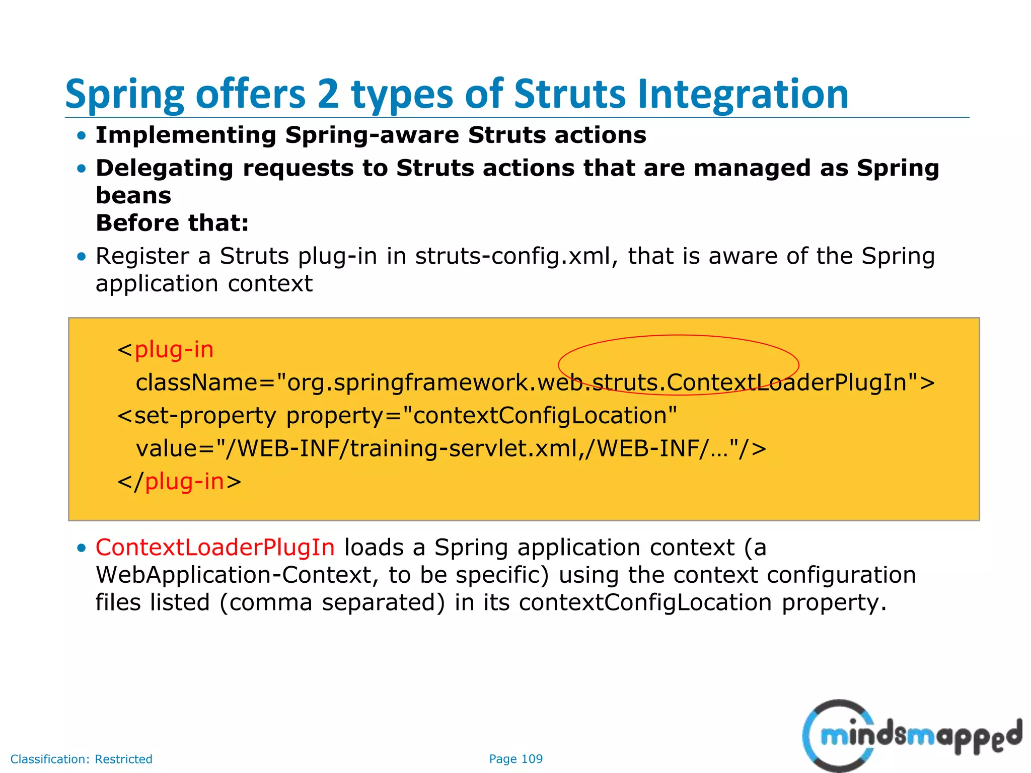 Page 109Classification: Restricted
Spring offers 2 types of Struts Integration
• Implementing Spring-aware Struts actions
• Delegating requests to Struts actions that are managed as Spring
beans
Before that:
• Register a Struts plug-in in struts-config.xml, that is aware of the Spring
application context
<plug-in
className="org.springframework.web.struts.ContextLoaderPlugIn">
<set-property property="contextConfigLocation"
value="/WEB-INF/training-servlet.xml,/WEB-INF/…"/>
</plug-in>
• ContextLoaderPlugIn loads a Spring application context (a
WebApplication-Context, to be specific) using the context configuration
files listed (comma separated) in its contextConfigLocation property.
 