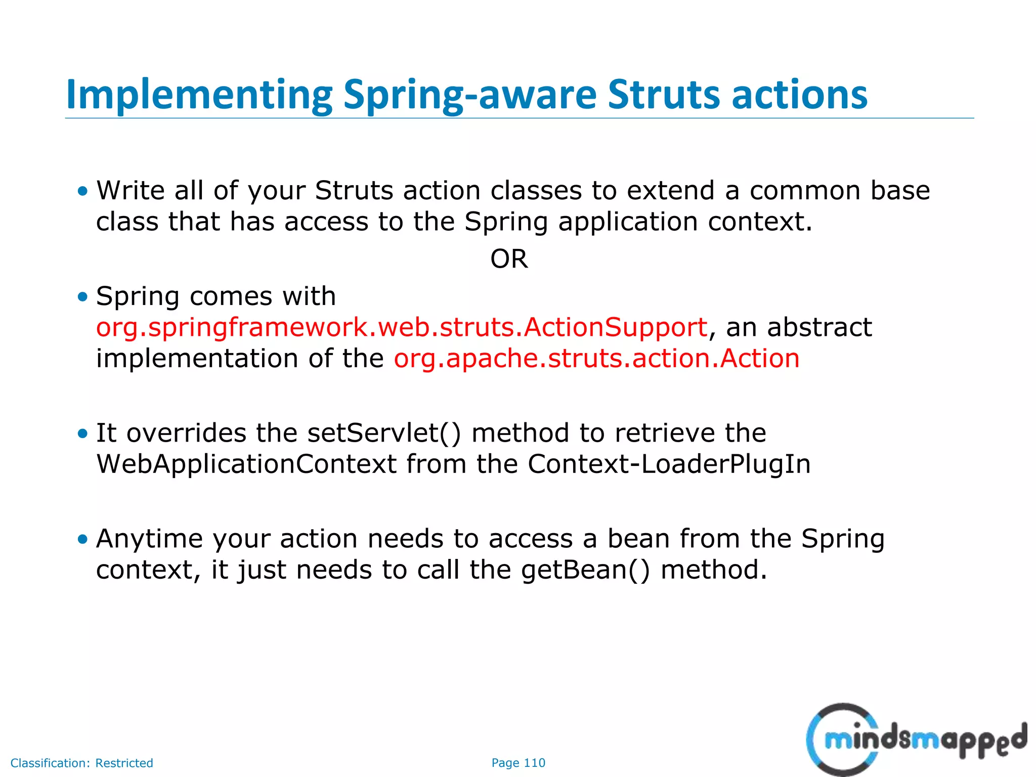 Page 110Classification: Restricted
Implementing Spring-aware Struts actions
• Write all of your Struts action classes to extend a common base
class that has access to the Spring application context.
OR
• Spring comes with
org.springframework.web.struts.ActionSupport, an abstract
implementation of the org.apache.struts.action.Action
• It overrides the setServlet() method to retrieve the
WebApplicationContext from the Context-LoaderPlugIn
• Anytime your action needs to access a bean from the Spring
context, it just needs to call the getBean() method.
 
