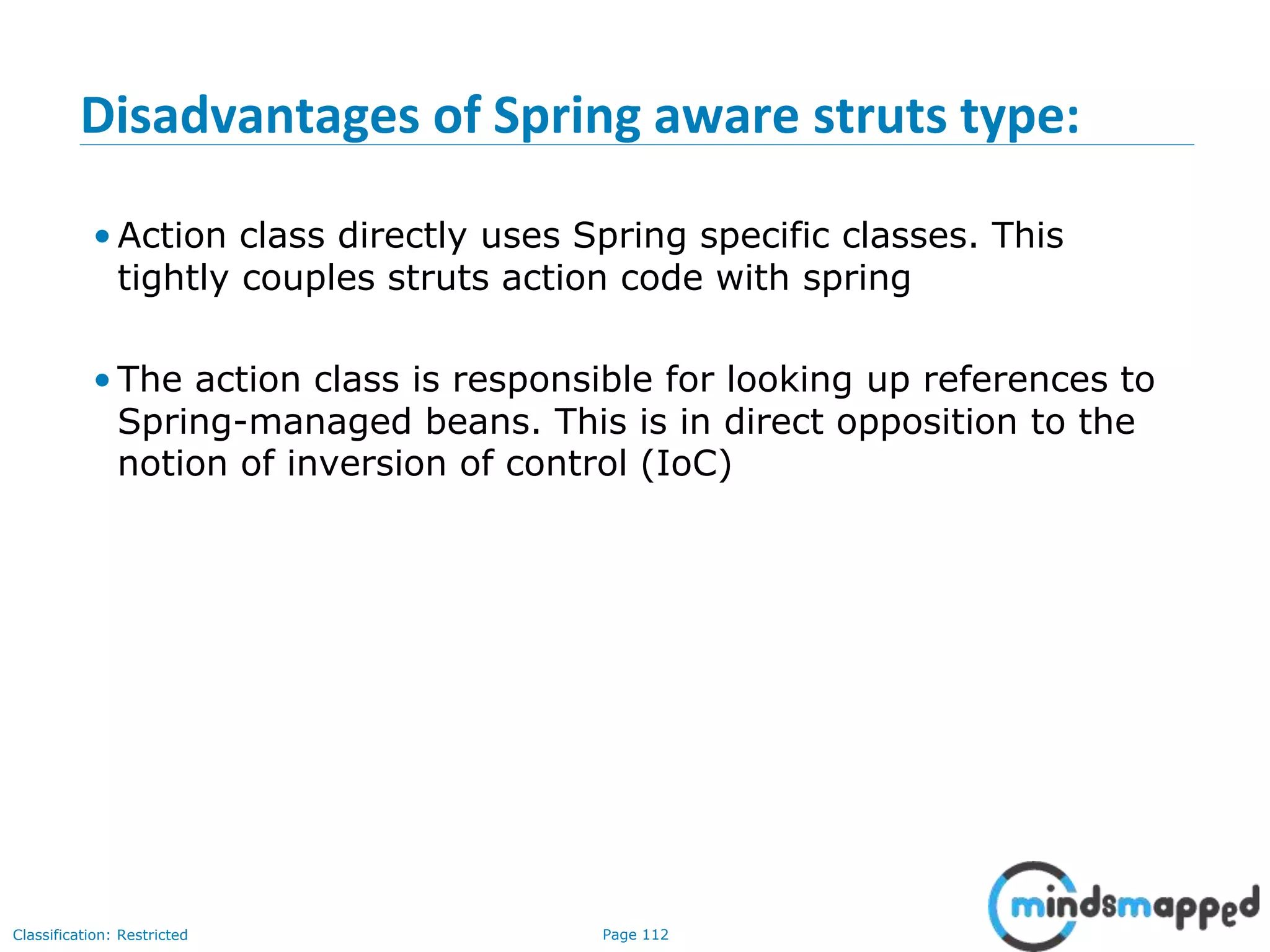 Page 112Classification: Restricted
Disadvantages of Spring aware struts type:
• Action class directly uses Spring specific classes. This
tightly couples struts action code with spring
• The action class is responsible for looking up references to
Spring-managed beans. This is in direct opposition to the
notion of inversion of control (IoC)
 