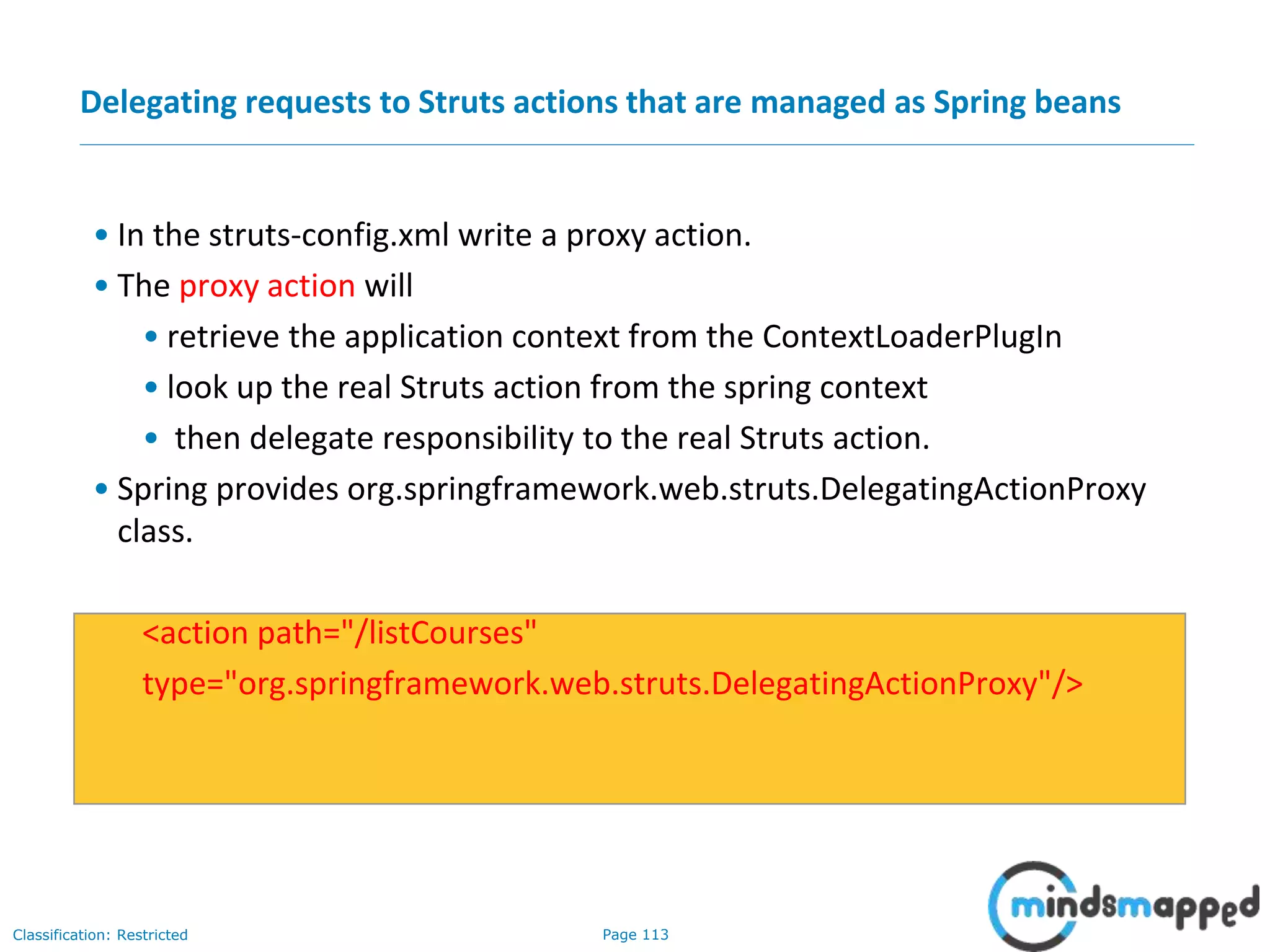 Page 113Classification: Restricted
Delegating requests to Struts actions that are managed as Spring beans
• In the struts-config.xml write a proxy action.
• The proxy action will
• retrieve the application context from the ContextLoaderPlugIn
• look up the real Struts action from the spring context
• then delegate responsibility to the real Struts action.
• Spring provides org.springframework.web.struts.DelegatingActionProxy
class.
<action path="/listCourses"
type="org.springframework.web.struts.DelegatingActionProxy"/>
 