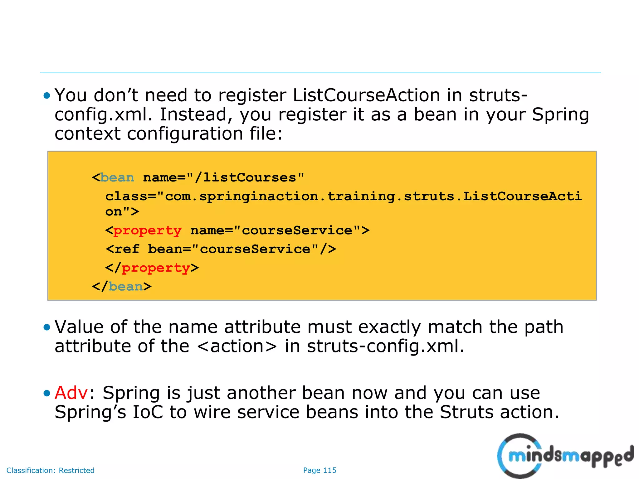 Page 115Classification: Restricted
• You don’t need to register ListCourseAction in struts-
config.xml. Instead, you register it as a bean in your Spring
context configuration file:
<bean name="/listCourses"
class="com.springinaction.training.struts.ListCourseActi
on">
<property name="courseService">
<ref bean="courseService"/>
</property>
</bean>
• Value of the name attribute must exactly match the path
attribute of the <action> in struts-config.xml.
• Adv: Spring is just another bean now and you can use
Spring’s IoC to wire service beans into the Struts action.
 