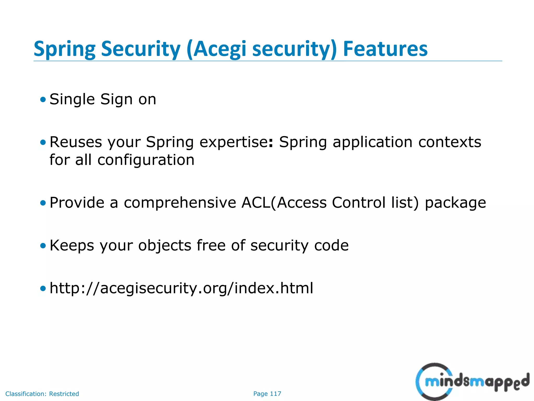 Page 117Classification: Restricted
Spring Security (Acegi security) Features
• Single Sign on
• Reuses your Spring expertise: Spring application contexts
for all configuration
• Provide a comprehensive ACL(Access Control list) package
• Keeps your objects free of security code
• http://acegisecurity.org/index.html
 