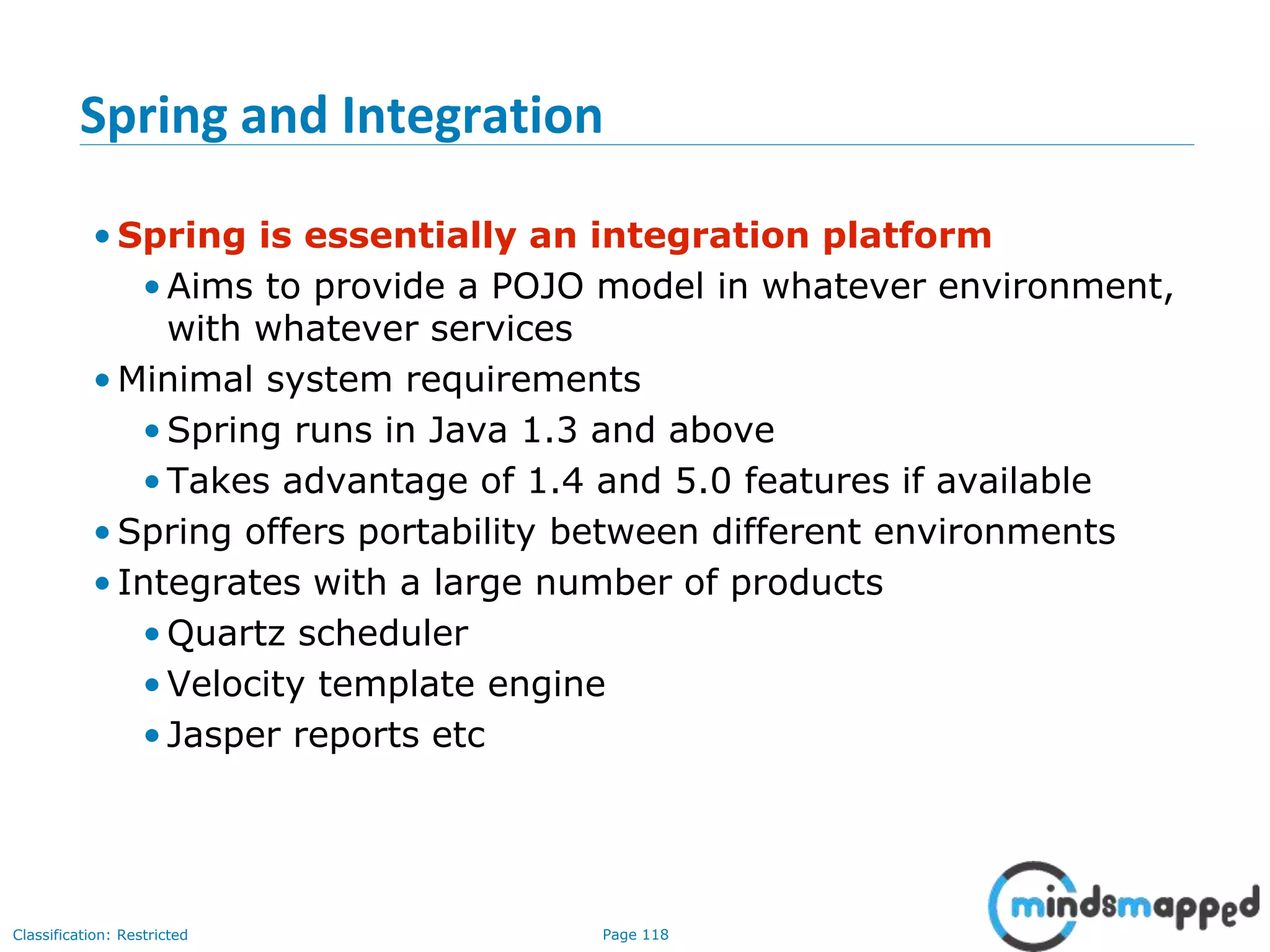 Page 118Classification: Restricted
Spring and Integration
• Spring is essentially an integration platform
•Aims to provide a POJO model in whatever environment,
with whatever services
• Minimal system requirements
•Spring runs in Java 1.3 and above
•Takes advantage of 1.4 and 5.0 features if available
• Spring offers portability between different environments
• Integrates with a large number of products
•Quartz scheduler
•Velocity template engine
•Jasper reports etc
 