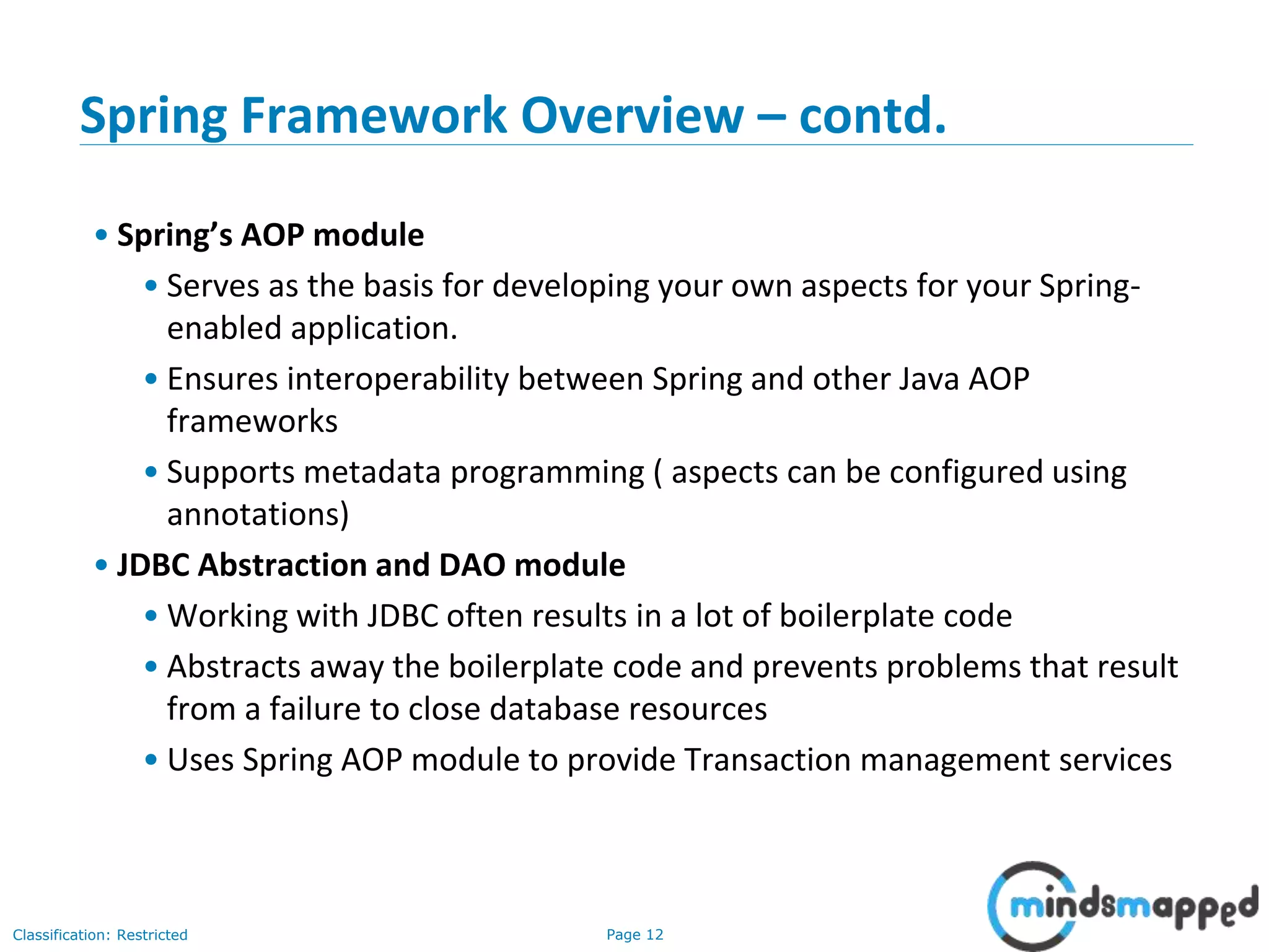 Page 12Classification: Restricted
Spring Framework Overview – contd.
• Spring’s AOP module
• Serves as the basis for developing your own aspects for your Spring-
enabled application.
• Ensures interoperability between Spring and other Java AOP
frameworks
• Supports metadata programming ( aspects can be configured using
annotations)
• JDBC Abstraction and DAO module
• Working with JDBC often results in a lot of boilerplate code
• Abstracts away the boilerplate code and prevents problems that result
from a failure to close database resources
• Uses Spring AOP module to provide Transaction management services
 