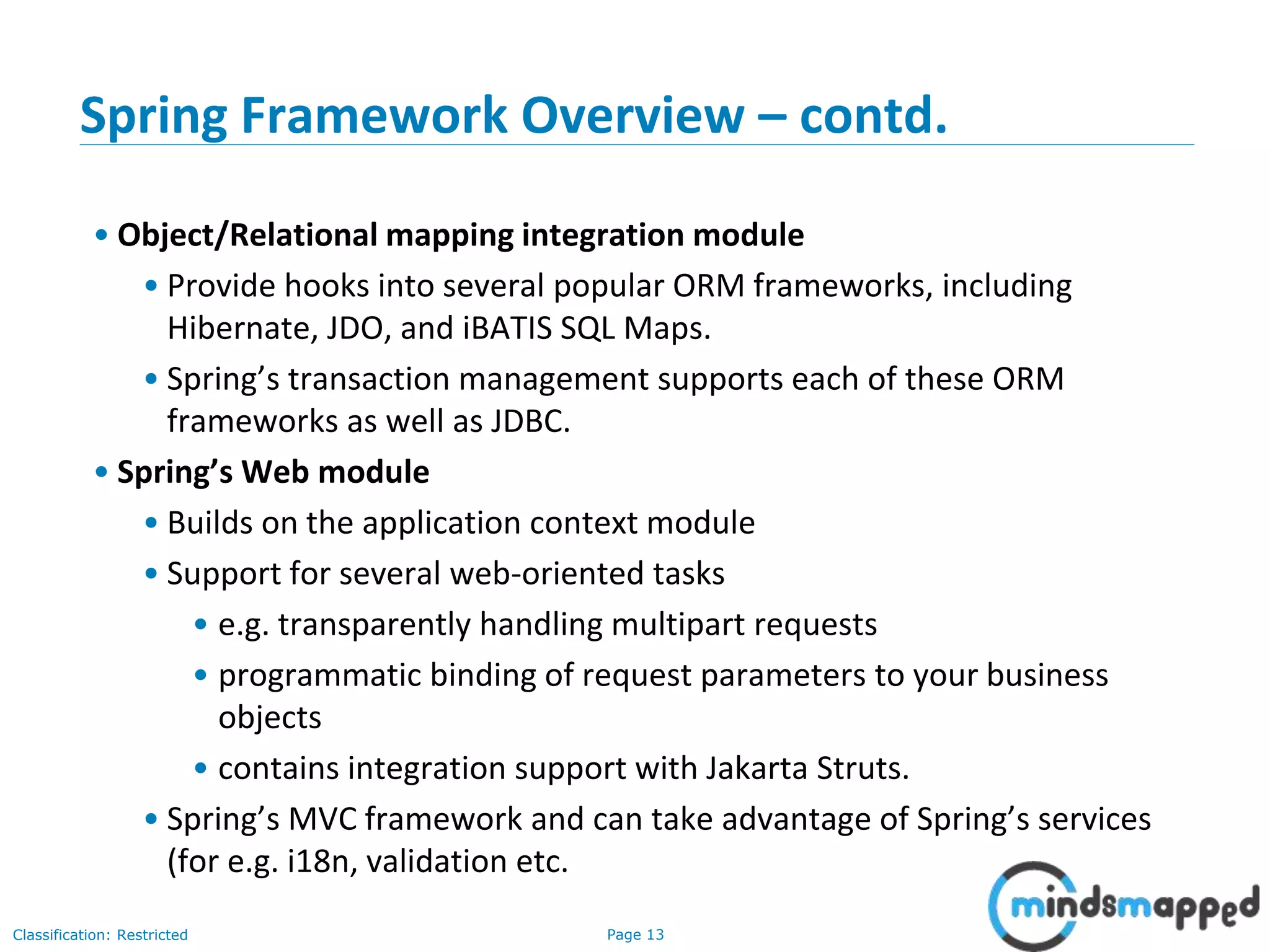 Page 13Classification: Restricted
Spring Framework Overview – contd.
• Object/Relational mapping integration module
• Provide hooks into several popular ORM frameworks, including
Hibernate, JDO, and iBATIS SQL Maps.
• Spring’s transaction management supports each of these ORM
frameworks as well as JDBC.
• Spring’s Web module
• Builds on the application context module
• Support for several web-oriented tasks
• e.g. transparently handling multipart requests
• programmatic binding of request parameters to your business
objects
• contains integration support with Jakarta Struts.
• Spring’s MVC framework and can take advantage of Spring’s services
(for e.g. i18n, validation etc.
 